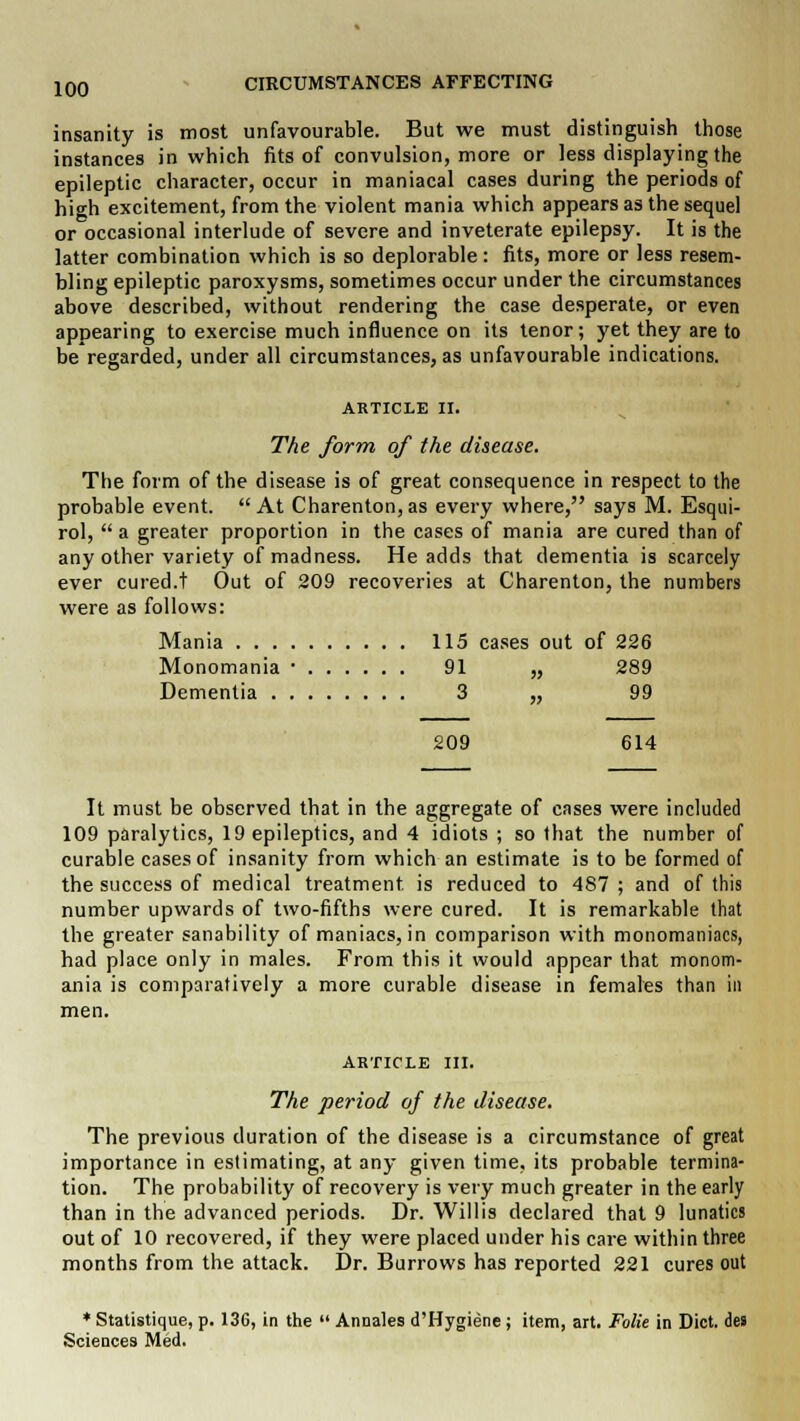 insanity is most unfavourable. But we must distinguish those instances in which fits of convulsion, more or less displaying the epileptic character, occur in maniacal cases during the periods of high excitement, from the violent mania which appears as the sequel or occasional interlude of severe and inveterate epilepsy. It is the latter combination which is so deplorable: fits, more or less resem- bling epileptic paroxysms, sometimes occur under the circumstances above described, without rendering the case desperate, or even appearing to exercise much influence on its tenor; yet they are to be regarded, under all circumstances, as unfavourable indications. ARTICLE II. The form of the disease. The form of the disease is of great consequence in respect to the probable event. At Charenton,as every where, says M. Esqui- rol,  a greater proportion in the cases of mania are cured than of any other variety of madness. He adds that dementia is scarcely ever cured.t Out of 209 recoveries at Charenton, the numbers were as follows: Mania 115 cases out of 226 Monomania • 91 „ 289 Dementia 3 „ 99 209 614 It must be observed that in the aggregate of cases were included 109 paralytics, 19 epileptics, and 4 idiots ; so that the number of curable cases of insanity from which an estimate is to be formed of the success of medical treatment is reduced to 487 ; and of this number upwards of two-fifths were cured. It is remarkable that the greater sanability of maniacs, in comparison with monomaniacs, had place only in males. From this it would appear that monom- ania is comparatively a more curable disease in females than in men. article in. The period of the disease. The previous duration of the disease is a circumstance of great importance in estimating, at any given time, its probable termina- tion. The probability of recovery is very much greater in the early than in the advanced periods. Dr. Willis declared that 9 lunatics out of 10 recovered, if they were placed under his care within three months from the attack. Dr. Burrows has reported 221 cures out * Statistique, p. 136, in the  Annales d'Hygiene; item, art. Folie in Diet, des Sciences Med.