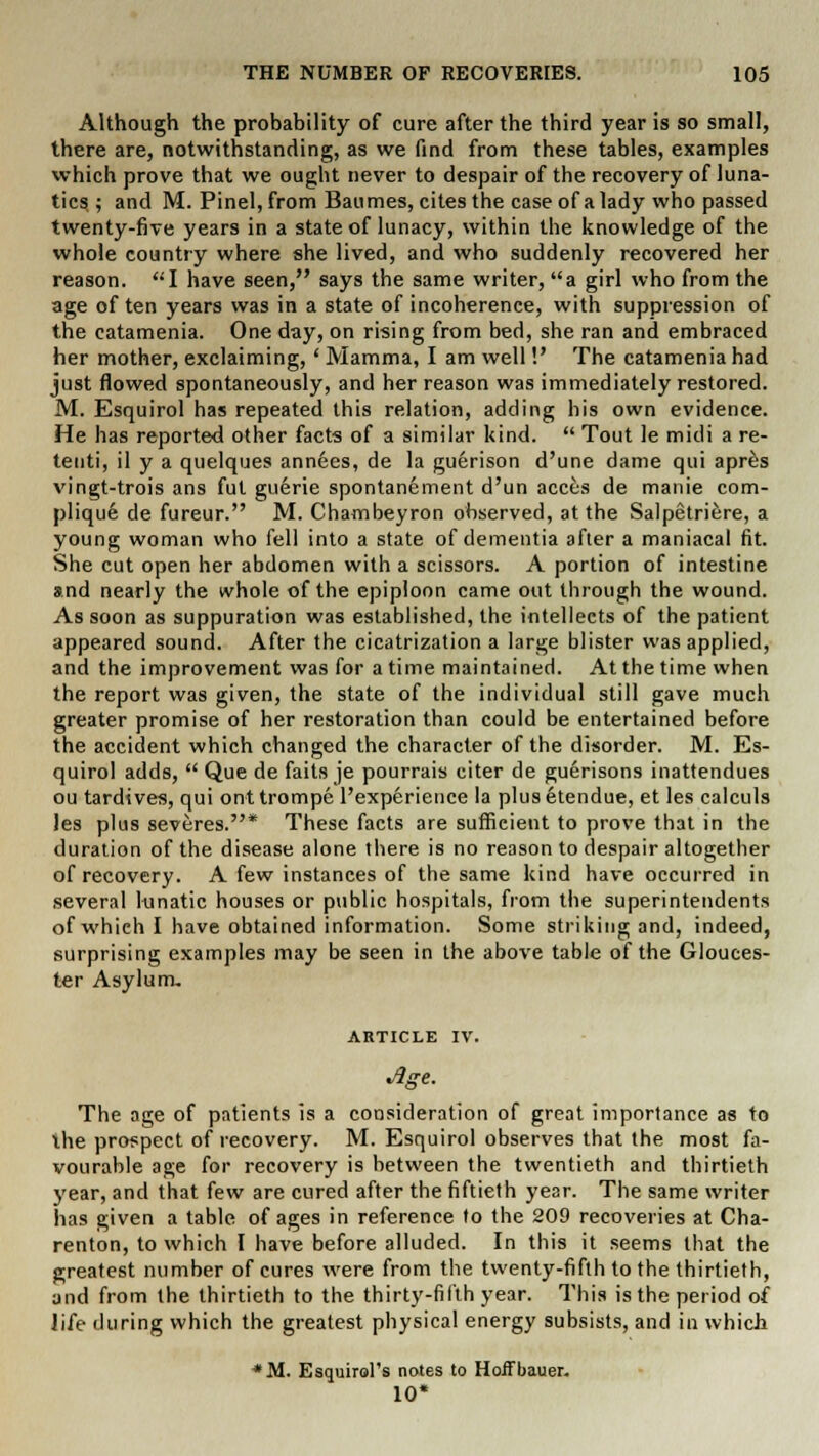 Although the probability of cure after the third year is so small, there are, notwithstanding, as we find from these tables, examples which prove that we ought never to despair of the recovery of luna- tics ; and M. Pinel, from Baumes, cites the case of a lady who passed twenty-five years in a state of lunacy, within the knowledge of the whole country where she lived, and who suddenly recovered her reason. I have seen, says the same writer, a girl who from the age of ten years was in a state of incoherence, with suppression of the catamenia. One day, on rising from bed, she ran and embraced her mother, exclaiming, ' Mamma, I am well!' The catamenia had just flowed spontaneously, and her reason was immediately restored. M. Esquirol has repeated this relation, adding his own evidence. He has reported other facts of a similar kind.  Tout le midi a re- tenti, il y a quelques annees, de la guerison d'une dame qui apres vingt-trois ans fut guerie spontanement d'un acces de manie com- plique de fureur. M. Chambeyron observed, at the Salpetriere, a young woman who fell into a state of dementia after a maniacal fit. She cut open her abdomen with a scissors. A portion of intestine and nearly the whole of the epiploon came out through the wound. As soon as suppuration was established, the intellects of the patient appeared sound. After the cicatrization a large blister was applied, and the improvement was for a time maintained. At the time when the report was given, the state of the individual still gave much greater promise of her restoration than could be entertained before the accident which changed the character of the disorder. M. Es- quirol adds,  Que de faits je pourrais citer de guerisons inattendues ou tardives, qui ont trompe l'experience la plus etendue, et les calculs les plus severes.* These facts are sufficient to prove that in the duration of the disease alone there is no reason to despair altogether of recovery. A few instances of the same kind have occurred in several lunatic houses or public hospitals, from the superintendents of which I have obtained information. Some striking and, indeed, surprising examples may be seen in the above table of the Glouces- ter Asylum. ARTICLE IV. •Age. The age of patients is a consideration of great importance as to ihe prospect of recovery. M. Esquirol observes that the most fa- vourable age for recovery is between the twentieth and thirtieth year, and that few are cured after the fiftieth year. The same writer has given a table of ages in reference to the 209 recoveries at Cha- renton, to which I have before alluded. In this it seems that the greatest number of cures were from the twenty-fifth to the thirtieth, and from the thirtieth to the thirty-filth year. This is the period of life during which the greatest physical energy subsists, and in which *M. Esquirol's notes to Hoffbauer. 10*