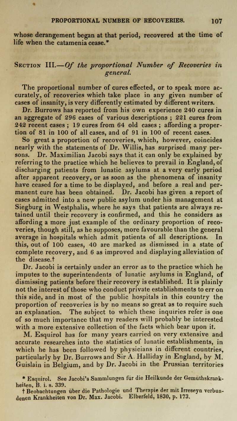 whose derangement began at that period, recovered at the time of life when the catamenia cease.* Section III.—Of the proportional Number of Recoveries in general. The proportional number of cures effected, or to speak more ac- curately, of recoveries which take place in any given number of cases of insanity, is very differently estimated by different writers. Dr. Burrows has reported from his own experience 240 cures in an aggregate of 296 cases of various descriptions ; 221 cures from 242 recent cases ; 19 cures from 64 old cases ; affording a proper- tion of 81 in 100 of all cases, and of 91 in 100 of recent cases. So great a proportion of recoveries, which, however, coincides nearly with the statements of Dr. Willis, has surprised many per- sons. Dr. Maximilian Jacobi says that it can only be explained by referring to the practice which he believes to prevail in England, of discharging patients from lunatic asylums at a very early period after apparent recovery, or as soon as the phenomena of insanity have ceased for a time to be displayed, and before a real and per- manent cure has been obtained. Dr. Jacobi has given a report of cases admitted into a new public asylum under his management at Siegburg in Westphalia, where he says that patients are always re- tained until their recovery is confirmed, and this he considers as affording a more just example of the ordinary proportion of reco- veries, though still, as he supposes, more favourable than the general average in hospitals which admit patients of all descriptions. In this, out of 100 cases, 40 are marked as dismissed in a state of complete recovery, and 6 as improved and displaying alleviation of the disease.t Dr. Jacobi is certainly under an error as to the practice which he imputes to the superintendents of lunatic asylums in England, of dismissing patients before their recovery is established. It is plainly not the interest of those who conduct private establishments to err on this side, and in most of the public hospitals in this country the proportion of recoveries is by no means so great as to require such an explanation. The subject to which these inquiries refer is one of so much importance that my readers will probably be interested with a more extensive collection of the facts which bear upon it. M. Esquirol has for many years carried on very extensive and accurate researches into the statistics of lunatic establishments, in which he has been followed by physicians in different countries, particularly by Dr. Burrows and Sir A. Halliday in England, by M. Guislain in Belgium, and by Dr. Jacobi in the Prussian territories * Esquirol. See Jacobi's Sammlungen fiir die Heilkunde der Gemuthskrank- heiten, B. i. s. 339. t Beobachtungen uber die Pathologie und Therapie der mit Irreseyn verbun- denen Krankheiten von Dr. Max. Jacobi. Elberfeld, 1830, p. 173.