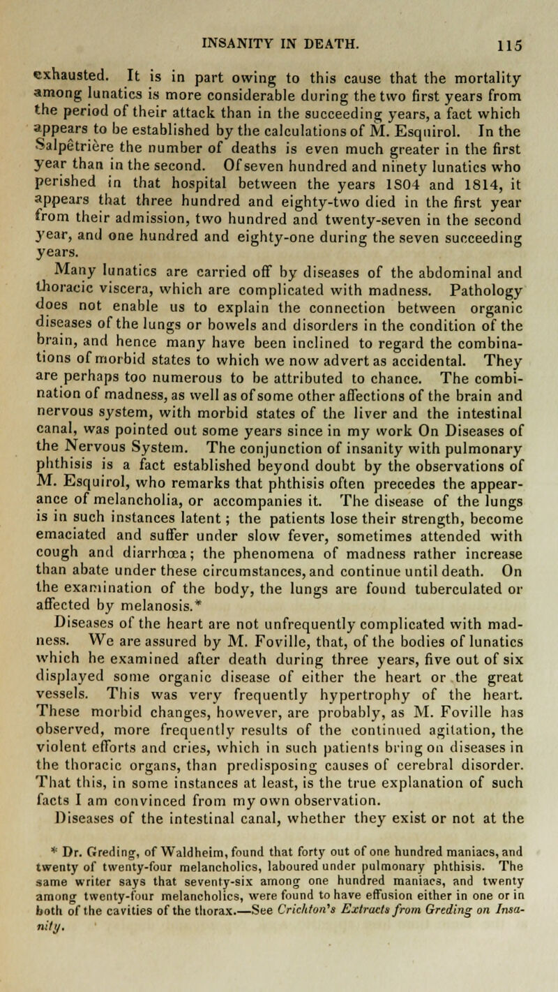 exhausted. It is in part owing to this cause that the mortality among lunatics is more considerable during the two first years from the period of their attack than in the succeeding years, a fact which appears to be established by the calculations of M. Esquirol. In the Salpetriere the number of deaths is even much greater in the first year than in the second. Of seven hundred and ninety lunatics who perished in that hospital between the years 1S04 and 1814, it appears that three hundred and eighty-two died in the first year from their admission, two hundred and twenty-seven in the second year, and one hundred and eighty-one during the seven succeeding years. Many lunatics are carried off by diseases of the abdominal and thoracic viscera, which are complicated with madness. Pathology does not enable us to explain the connection between organic diseases of the lungs or bowels and disorders in the condition of the brain, and hence many have been inclined to regard the combina- tions of morbid states to which we now advert as accidental. They are perhaps too numerous to be attributed to chance. The combi- nation of madness, as well as of some other affections of the brain and nervous system, with morbid states of the liver and the intestinal canal, was pointed out some years since in my work On Diseases of the Nervous System. The conjunction of insanity with pulmonary phthisis is a fact established beyond doubt by the observations of M. Esquirol, who remarks that phthisis often precedes the appear- ance of melancholia, or accompanies it. The disease of the lungs is in such instances latent; the patients lose their strength, become emaciated and suffer under slow fever, sometimes attended with cough and diarrhoea; the phenomena of madness rather increase than abate under these circumstances, and continue until death. On the examination of the body, the lungs are found tuberculated or affected by melanosis.* Diseases of the heart are not unfrequently complicated with mad- ness. We are assured by M. Foville, that, of the bodies of lunatics which he examined after death during three years, five out of six displayed some organic disease of either the heart or the great vessels. This was very frequently hypertrophy of the heart. These morbid changes, however, are probably, as M. Foville has observed, more frequently results of the continued agitation, the violent efforts and cries, which in such patients bring on diseases in the thoracic organs, than predisposing causes of cerebral disorder. That this, in some instances at least, is the true explanation of such facts I am convinced from my own observation. Diseases of the intestinal canal, whether they exist or not at the * Dr. Greding, of Waldheim, found that forty out of one hundred maniacs, and twenty of twenty-four melancholies, laboured under pulmonary phthisis. The same writer says that seventy-six among one hundred maniacs, and twenty among twenty-four melancholies, were found to have effusion either in one or in both of the cavities of the thorax See Cric/iton's Extracts from Greding on Insa- nity.