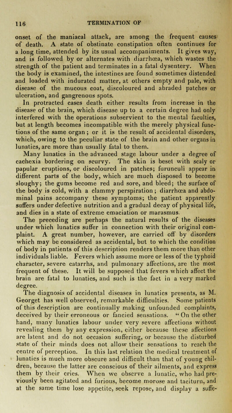 onset of the maniacal attack, are among the frequent causes of death. A state of obstinate constipation often continues for a long time, attended by its usual accompaniments. It gives way, and is followed by or alternates with diarrhoea, which wastes the strength of the patient and terminates in a fatal dysentery. When the body is examined, the intestines are found sometimes distended and loaded with indurated matter, at others empty and pale, with disease of the mucous coat, discoloured and abraded patches or ulceration, and gangrenous spots. In protracted cases death either results from increase in the disease of the brain, which disease up to a certain degree had only interfered with the operations subservient to the mental faculties, but at length becomes incompatible with the merely physical func- tions of the same organ; or it is the result of accidental disorders, which, owing to the peculiar state of the brain and other organs in lunatics, are more than usually fatal to them. Many lunatics in the advanced stage labour under a degree of cachexia bordering on scurvy. The skin is beset with scaly or papular eruptions, or discoloured in patches; furunculi appear in different parts of the body, which are much disposed to become sloughy; the gums become red and sore, and bleed; the surface of the body is cold, with a clammy perspiration ; diarrhoea and abdo- minal pains accompany these symptoms; the patient apparently suffers under defective nutrition and a gradual decay of physical life, and dies in a state of extreme emaciation or marasmus. The preceding are perhaps the natural results of the diseases under which lunatics suffer in connection with their original com- plaint. A great number, however, are carried off by disorders which may be considered as accidental, but to which the condition of body in patients of this description renders them more than other individuals liable. Fevers which assume more or less of the typhoid character, severe catarrhs, and pulmonary affections, are the most frequent of these. It will be supposed that fevers which affect the brain are fatal to lunatics, and such is the fact in a very marked degree. The diagnosis of accidental diseases in lunatics presents, as M. (ieorget has well observed, remarkable difficulties. Some patients of this description are continually making unfounded complaints, deceived by their erroneous or fancied sensations.  On the other hand, many lunatics labour under very severe affections without revealing them by any expression, either because these affections are latent and do not occasion suffering, or because the disturbed state of their minds does not allow their sensations to reach the centre of perception. In this last relation the medical treatment of lunatics is much more obscure and difficult than that of young chil- dren, because the latter are conscious of their ailments, and express them by their cries. When we observe a lunatic, who had pre- viously been agitated and furious, become morose and taciturn, and at the same time lose appetite, seek repose, and display a suffe-