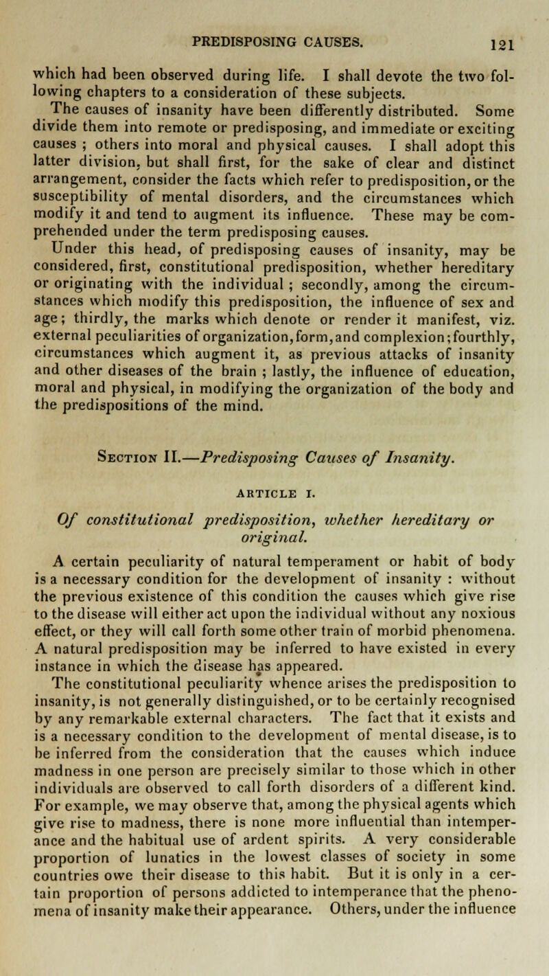 which had been observed during life. I shall devote the two fol- lowing chapters to a consideration of these subjects. The causes of insanity have been differently distributed. Some divide them into remote or predisposing, and immediate or exciting causes ; others into moral and physical causes. I shall adopt this latter division, but shall first, for the sake of clear and distinct arrangement, consider the facts which refer to predisposition, or the susceptibility of mental disorders, and the circumstances which modify it and tend to augment its influence. These may be com- prehended under the term predisposing causes. Under this head, of predisposing causes of insanity, may be considered, first, constitutional predisposition, whether hereditary or originating with the individual ; secondly, among the circum- stances which modify this predisposition, the influence of sex and age; thirdly, the marks which denote or render it manifest, viz. external peculiarities of organization,form,and complexion; fourthly, circumstances which augment it, as previous attacks of insanity and other diseases of the brain ; lastly, the influence of education, moral and physical, in modifying the organization of the body and the predispositions of the mind. Section II.—Predisposing Causes of Insanity. ARTICLE I. Of constitutional predisposition, whether hereditary or origiiial. A certain peculiarity of natural temperament or habit of body is a necessary condition for the development of insanity : without the previous existence of this condition the causes which give rise to the disease will either act upon the individual without any noxious effect, or they will call forth some other train of morbid phenomena. A natural predisposition may be inferred to have existed in every instance in which the disease has appeared. The constitutional peculiarity whence arises the predisposition to insanity, is not generally distinguished, or to be certainly recognised by any remarkable external characters. The fact that it exists and is a necessary condition to the development of mental disease, is to be inferred from the consideration that the causes which induce madness in one person are precisely similar to those which in other individuals are observed to call forth disorders of a different kind. For example, we may observe that, among the physical agents which give rise to madness, there is none more influential than intemper- ance and the habitual use of ardent spirits. A very considerable proportion of lunatics in the lowest classes of society in some countries owe their disease to this habit. But it is only in a cer- tain proportion of persons addicted to intemperance that the pheno- mena of insanity make their appearance. Others, under the influence