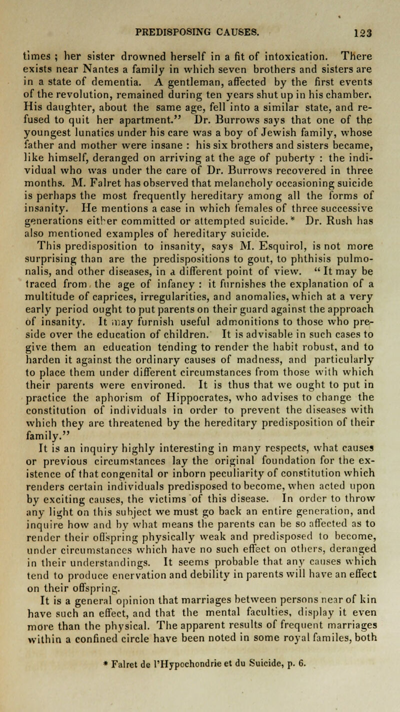 times ; her sister drowned herself in a fit of intoxication. There exists near Nantes a family in which seven brothers and sisters are in a state of dementia. A gentleman, affected by the first events of the revolution, remained during ten years shut up in his chamber. His daughter, about the same age, fell into a similar state, and re- fused to quit her apartment. Dr. Burrows says that one of the youngest lunatics under his care was a hoy of Jewish family, whose father and mother were insane : his six brothers and sisters became, like himself, deranged on arriving at the age of puberty : the indi- vidual who was under the care of Dr. Burrows recovered in three months. M. Falret has observed that melancholy occasioning suicide is perhaps the most frequently hereditary among all the forms of insanity. He mentions a case in which females of three successive generations either committed or attempted suicide.* Dr. Rush has also mentioned examples of hereditary suicide. This predisposition to insanity, says M. Esquirol, is not more surprising than are the predispositions to gout, to phthisis pulmo- nalis, and other diseases, in a different point of view.  It may be traced from, the age of infancy : it furnishes the explanation of a multitude of caprices, irregularities, and anomalies, which at a very early period ought to put parents on their guard against the approach of insanity. It may furnish useful admonitions to those who pre- side over the education of children. It is advisable in such cases to give them an education tending to render the habit robust, and to harden it against the ordinary causes of madness, and particularly to place them under different circumstances from those with which their parents were environed. It is thus that we ought to put in practice the aphorism of Hippocrates, who advises to change the constitution of individuals in order to prevent the diseases with which they are threatened by the hereditary predisposition of their family. It is an inquiry highly interesting in many respects, what causes or previous circumstances lay the original foundation for the ex- istence of that congenital or inborn peculiarity of constitution which renders certain individuals predisposed to become, when acted upon by exciting causes, the victims of this disease. In order to throw any light on this subject we must go back an entire generation, and inquire how and by what means the parents can be so affected as to render their offspring physically weak and predisposed to become, under circumstances which have no such effect on others, deranged in their understandings. It seems probable that any causes which tend to produce enervation and debility in parents will have an effect on their offspring. It is a general opinion that marriages between persons near of kin have such an effect, and that the mental faculties, display it even more than the physical. The apparent results of frequent marriages within a confined circle have been noted in some royal familes, both * Falret de l'Hypochondrie et du Suicide, p. 6.