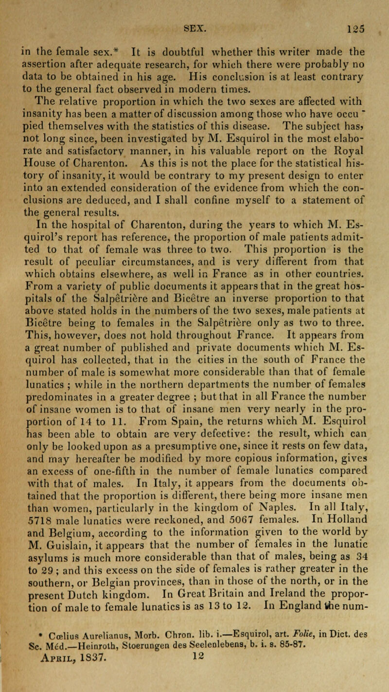 in the female sex.* It is doubtful whether this writer made the assertion after adequate research, for which there were probably no data to be obtained in his age. His conclusion is at least contrary to the general fact observed in modern times. The relative proportion in which the two sexes are affected with insanity has been a matter of discussion among those who have occu  pied themselves with the statistics of this disease. The subject has> not long since, been investigated by M. Esquirol in the most elabo- rate and satisfactory manner, in his valuable report on the Royal House of Charenton. As this is not the place for the statistical his- tory of insanity, it would be contrary to my present design to enter into an extended consideration of the evidence from which the con- clusions are deduced, and I shall confine myself to a statement of the general results. In the hospital of Charenton, during the years to which M. Es- quirol's report has reference, the proportion of male patients admit- ted to that of female was three to two. This proportion is the result of peculiar circumstances, and is very different from that which obtains elsewhere, as well in France as in other countries. From a variety of public documents it appears that in the great hos- pitals of the Salpetriere and Bicetre an inverse proportion to that above stated holds in the numbers of the two sexes, male patients at Bicetre being to females in the Salpetriere only as two to three. This, however, does not hold throughout France. It appears from a great number of published and private documents which M. Es- quirol has collected, that in the cities in the south of France the number of male is somewhat more considerable than that of female lunatics ; while in the northern departments the number of females predominates in a greater degree ; but that in all France the number of insane women is to that of insane men very nearly in the pro- portion of 14 to 11. From Spain, the returns which M. Esquirol has been able to obtain are very defective: the result, which can only be looked upon as a presumptive one, since it rests on few data, and may hereafter be modified by more copious information, gives an excess of one-fifth in the number of female lunatics compared with that of males. In Italy, it appears from the documents ob- tained that the proportion is different, there being more insane men than women, particularly in the kingdom of Naples. In all Italy, 5718 male lunatics were reckoned, and 5067 females. In Holland and Belgium, according to the information given to the world by M. Guislain, it appears that the number of females in the lunatic asylums is much more considerable than that of males, being as 34 to 29 ; and this excess on the side of females is rather greater in the southern, or Belgian provinces, than in those of the north, or in the present Dutch kingdom. In Great Britain and Ireland the propor- tion of male to female lunatics is as 13 to 12. In England the num- • Ccelius Aurelianus, Morb. Chron. lib. i.—Esquirol, art. Folie, in Diet, des Sc. Med.—Heinroth, Stoerungen des Seelenlebens, b. i. s. 85-87. Apkil, 1S37. 12