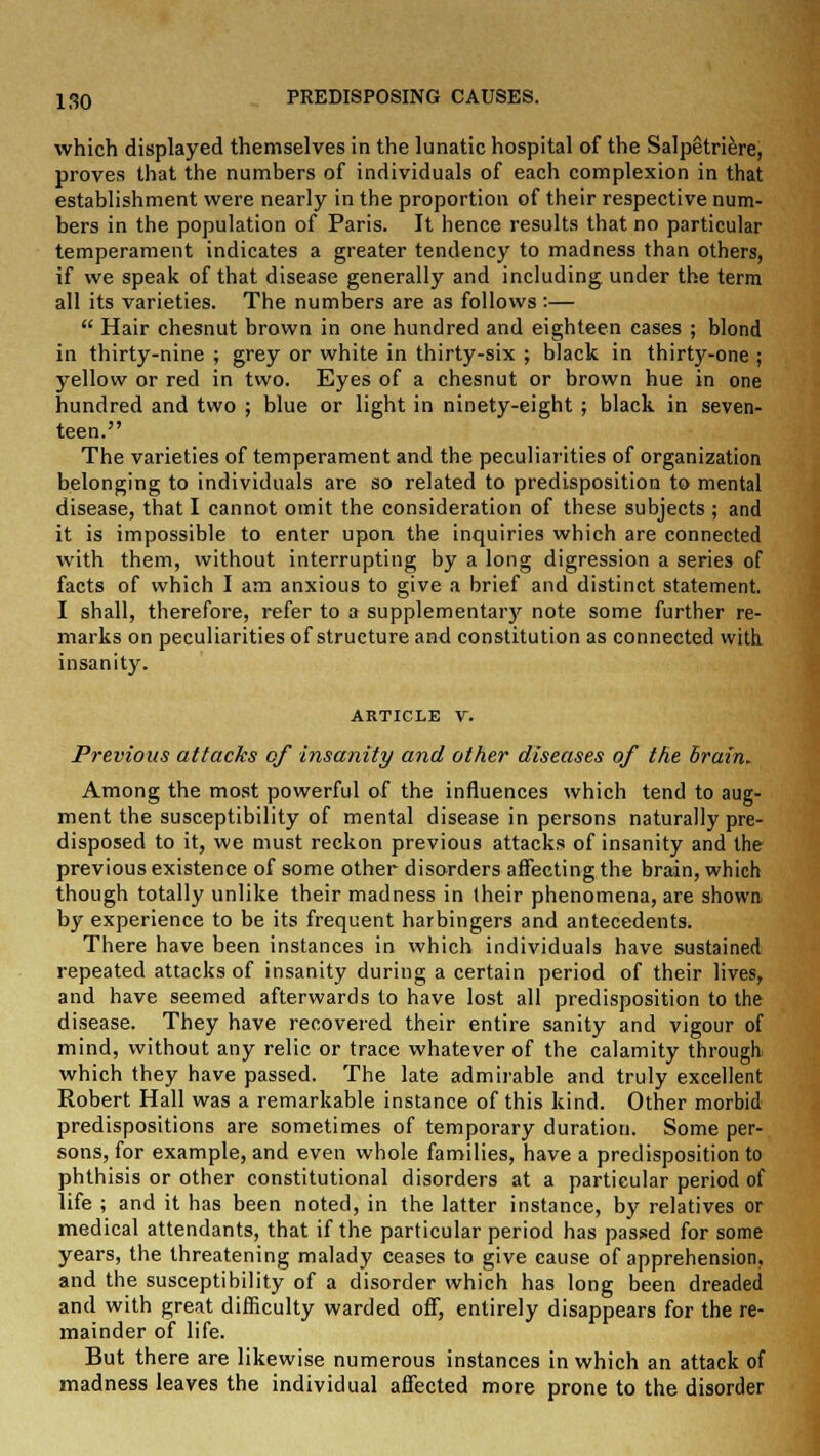 which displayed themselves in the lunatic hospital of the Salpetriere, proves that the numbers of individuals of each complexion in that establishment were nearly in the proportion of their respective num- bers in the population of Paris. It hence results that no particular temperament indicates a greater tendency to madness than others, if we speak of that disease generally and including under the term all its varieties. The numbers are as follows:—  Hair chesnut brown in one hundred and eighteen cases ; blond in thirty-nine ; grey or white in thirty-six ; black in thirty-one ; yellow or red in two. Eyes of a chesnut or brown hue in one hundred and two ; blue or light in ninety-eight ; black in seven- teen. The varieties of temperament and the peculiarities of organization belonging to individuals are so related to predisposition to mental disease, that I cannot omit the consideration of these subjects ; and it is impossible to enter upon the inquiries which are connected with them, without interrupting by a long digression a series of facts of which I am anxious to give a brief and distinct statement. I shall, therefore, refer to a supplementary note some further re- marks on peculiarities of structure and constitution as connected with, insanity. article v. Previous attacks of insanity and other diseases of the Brain. Among the most powerful of the influences which tend to aug- ment the susceptibility of mental disease in persons naturally pre- disposed to it, we must reckon previous attacks of insanity and the previous existence of some other disorders affecting the brain, which though totally unlike their madness in their phenomena, are shown by experience to be its frequent harbingers and antecedents. There have been instances in which individuals have sustained repeated attacks of insanity during a certain period of their lives, and have seemed afterwards to have lost all predisposition to the disease. They have recovered their entire sanity and vigour of mind, without any relic or trace whatever of the calamity through, which they have passed. The late admirable and truly excellent Robert Hall was a remarkable instance of this kind. Other morbid predispositions are sometimes of temporary duration. Some per- sons, for example, and even whole families, have a predisposition to phthisis or other constitutional disorders at a particular period of life ; and it has been noted, in the latter instance, by relatives or medical attendants, that if the particular period has passed for some years, the threatening malady ceases to give cause of apprehension, and the susceptibility of a disorder which has long been dreaded and with great difficulty warded off, entirely disappears for the re- mainder of life. But there are likewise numerous instances in which an attack of madness leaves the individual affected more prone to the disorder