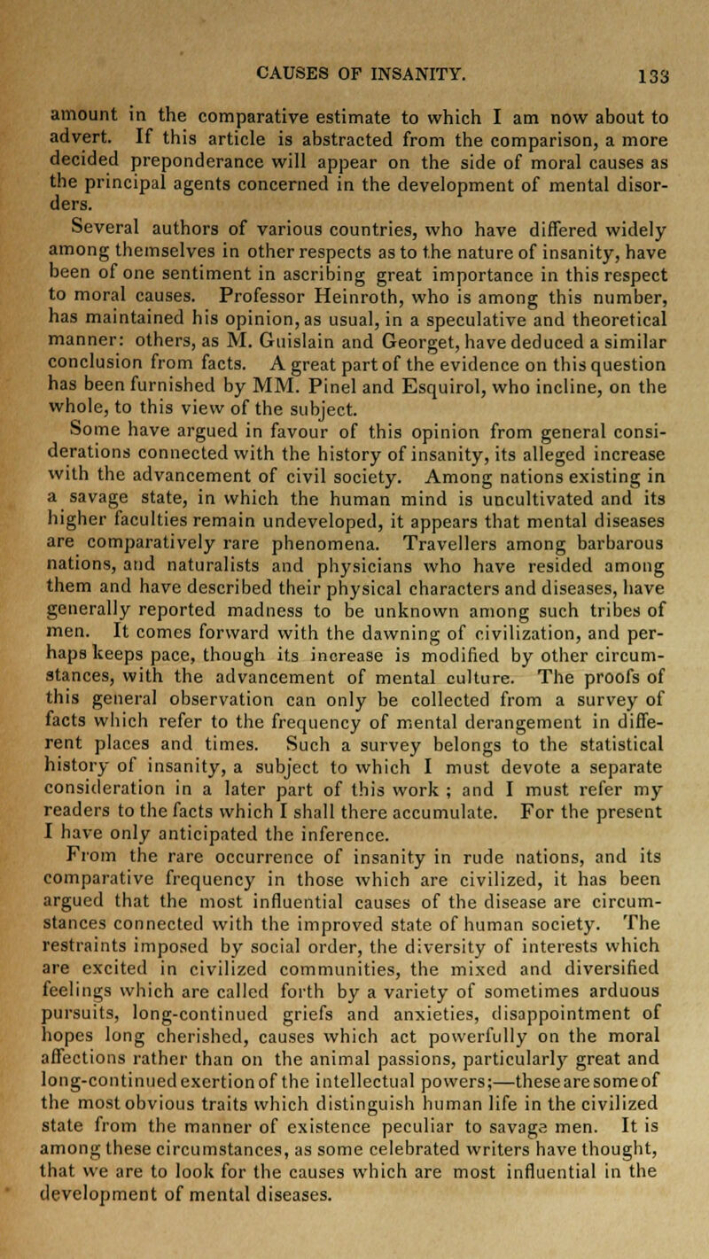 amount in the comparative estimate to which I am now about to advert. If this article is abstracted from the comparison, a more decided preponderance will appear on the side of moral causes as the principal agents concerned in the development of mental disor- ders. Several authors of various countries, who have differed widely among themselves in other respects as to the nature of insanity, have been of one sentiment in ascribing great importance in this respect to moral causes. Professor Heinroth, who is among this number, has maintained his opinion, as usual, in a speculative and theoretical manner: others, as M. Guislain and Georget, have deduced a similar conclusion from facts. A great part of the evidence on this question has been furnished by MM. Pinel and Esquirol, who incline, on the whole, to this view of the subject. Some have argued in favour of this opinion from general consi- derations connected with the history of insanity, its alleged increase with the advancement of civil society. Among nations existing in a savage state, in which the human mind is uncultivated and its higher faculties remain undeveloped, it appears that mental diseases are comparatively rare phenomena. Travellers among barbarous nations, and naturalists and physicians who have resided among them and have described their physical characters and diseases, have generally reported madness to be unknown among such tribes of men. It comes forward with the dawning of civilization, and per- haps keeps pace, though its increase is modified by other circum- stances, with the advancement of mental culture. The proofs of this genera] observation can only be collected from a survey of facts which refer to the frequency of mental derangement in diffe- rent places and times. Such a survey belongs to the statistical history of insanity, a subject to which I must devote a separate consideration in a later part of this work ; and I must refer my readers to the facts which I shall there accumulate. For the present I have only anticipated the inference. From the rare occurrence of insanity in rude nations, and its comparative frequency in those which are civilized, it has been argued that the most influential causes of the disease are circum- stances connected with the improved state of human society. The restraints imposed by social order, the diversity of interests which are excited in civilized communities, the mixed and diversified feelings which are called forth by a variety of sometimes arduous pursuits, long-continued griefs and anxieties, disappointment of hopes long cherished, causes which act powerfully on the moral affections rather than on the animal passions, particularly great and long-continued exertion of the intellectual powers;—these are some of the most obvious traits which distinguish human life in the civilized state from the manner of existence peculiar to savage men. It is among these circumstances, as some celebrated writers have thought, that we are to look for the causes which are most influential in the development of mental diseases.