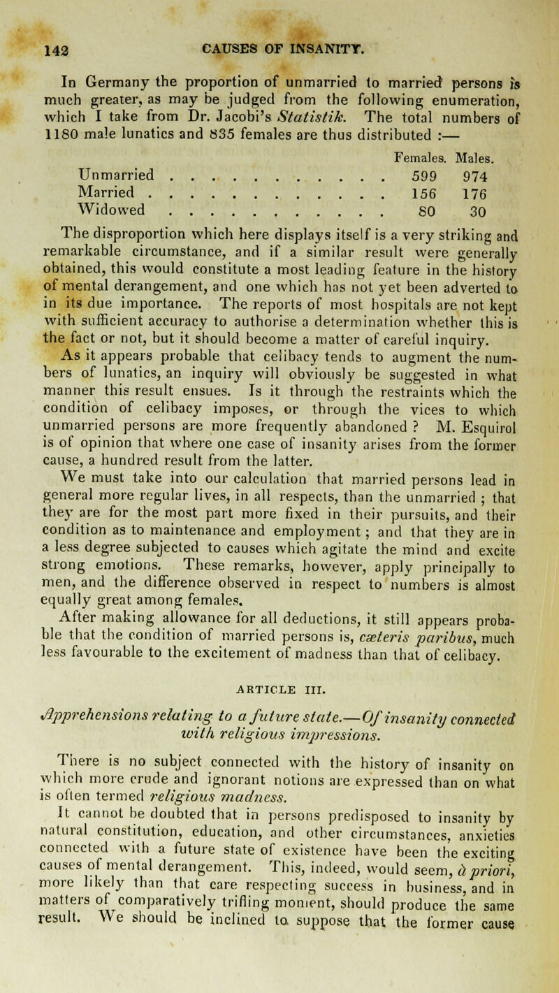 In Germany the proportion of unmarried to married persons is much greater, as may be judged from the following enumeration, which I take from Dr. Jacobi's Statistik. The total numbers of 1180 male lunatics and 835 females are thus distributed :— Females. Males. Unmarried 599 974 Married 156 176 Widowed 80 30 The disproportion which here displays itself is a very striking and remarkable circumstance, and if a similar result were generally obtained, this would constitute a most leading feature in the history of mental derangement, and one which has not yet been adverted to in its due importance. The reports of most hospitals are not kept with sufficient accuracy to authorise a determination whether this is the fact or not, but it should become a matter of careful inquiry. As it appears probable that celibacy tends to augment the num- bers of lunatics, an inquiry will obviously be suggested in what manner this result ensues. Is it through the restraints which the condition of celibacy imposes, or through the vices to which unmarried persons are more frequently abandoned ? M. Esquirol is of opinion that where one case of insanity arises from the former cause, a hundred result from the latter. We must take into our calculation that married persons lead in general more regular lives, in all respects, than the unmarried ; that they are for the most part more fixed in their pursuits, and their condition as to maintenance and employment; and that they are in a less degree subjected to causes which agitate the mind and excite strong emotions. These remarks, however, apply principally to men, and the difference observed in respect to numbers is almost equally great among females. After making allowance for all deductions, it still appears proba- ble that the condition of married persons is, cmteris paribus, much less favourable to the excitement of madness than that of celibacy. ARTICLE III. Apprehensions relating to a future state.—Of insanity connected luith religious impressions. There is no subject connected with the history of insanity on which more crude and ignorant notions are expressed than on what is often termed religious madness. It cannot be doubted that in persons predisposed to insanity by natural constitution, education, and other circumstances, anxieties connected with a future state of existence have been the exciting causes of mental derangement. This, indeed, would seem, hpriori, more likely than that care respecting success in business, and in matters of comparatively trifling moment, should produce the same result. We should be inclined to, suppose that the former cause