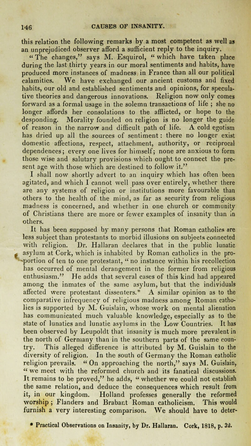 this relation the following remarks by a most competent as well as an unprejudiced observer afford a sufficient reply to the inquiry.  The changes, says M. Esquirol,  which have taken place during the last thirty years in our moral sentiments and habits, have produced more instances of madness: in France than all our political calamities. We have exchanged our ancient customs and fixed habits, our old and established sentiments and opinions, for specula- tive theories and dangerous innovations. Religion now only comes forward as a formal usage in the solemn transactions of life ; she no longer affords her consolations to the afflicted, or hope to the desponding. Morality founded on religion is no longer the guide of reason in the narrow and difficult path of life. A cold egotism has dried up all the sources of sentiment: there no longer exist domestic affections, respect, attachment, authority, or reciprocal dependences; every one lives for himself; none are anxious to form those wise and salutary provisions which ought to connect the pre- sent age with those which are destined to follow it. I shall now shortly advert to an inquiry which has often been agitated, and which I cannot well pass over entirely, whether there are any systems of religion or institutions more favourable than others to the health of the mind, as far as security from religious madness is concerned, and whether in one church or community of Christians there are more or fewer examples of insanity than in others. It has been supposed by many persons that Roman catholics are less subject than protestants to morbid illusions on subjects connected with religion. Dr. Hallaran declares that in the public lunatic asylum at Cork, which is inhabited by Roman catholics in the pro- -portion of ten to one protestant,  no instance within his recollection has occurred of mental derangement in the former from religious enthusiasm. He adds that several cases of this kind had appeared among the inmates of the same asylum, but that the individuals affected were protestant dissenters.* A similar opinion as to the comparative infrequency of religious madness among Roman catho- lics is supported by M. Guislain, whose work on mental alienation has communicated much valuable knowledge, especially as to the state of lunatics and lunatic asylums in the Low Countries. It has been observed by Leupoldt that insanity is much more prevalent in the north of Germany than in the southern parts of the same coun- try. This alleged difference is attributed by M. Guislain to the diversity of religion. In the south of Germany the Roman catholic religion prevails.  On approaching the north, says M. Guislain,  we meet with the reformed church and its fanatical discussions. It remains to be proved, he adds,  whether we could not establish the same relation, and deduce the consequences which result from it, in our kingdom. Holland professes generally the reformed worship ; Flanders and Brabant Roman Catholicism. This would furnish a very interesting comparison. We should have to deter- * Practical Observations on Insanity, by Dr. Hallaran. Cork, 1818, p. 3d.