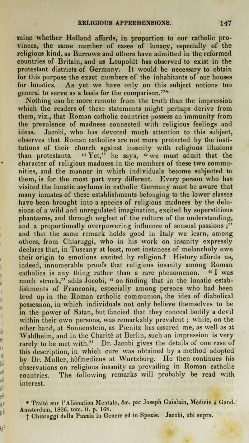 mine whether Holland affords, in proportion to our catholic pro- vinces, the same number of cases of lunacy, especially of the religious kind, as Burrows and others have admitted in the reformed countries of Britain, and as Leupoldt has observed to exist in the protestant districts of Germany. It would be necessary to obtain for this purpose the exact numbers of the inhabitants of our houses for lunatics. As yet we have only on this subject notions too general to serve as a basis for the comparison.* Nothing can be more remote from the truth than the impression which the readers of these statements might perhaps derive from them, viz., that Roman catholic countries possess an immunity from the prevalence of madness connected with religious feelings and ideas. Jacobi, who has devoted much attention to this subject, observes that Roman catholics are not more protected by the insti- tutions of their church against insanity with religious illusions than protestants.  Yet, he says, '•' we must admit that the character of religious madness in the members of these two commu- nities, and the manner in which individuals become subjected to them, is for the most part very different. Every person who has visited the lunatic asylums in catholic Germany must be aware that many inmates of these establishments belonging to the lower classes have been brought into a species of religious madness by the delu- sions of a wild and unregulated imagination, excited by superstitious phantasms, and through neglect of the culture of the understanding, and a proportionally overpowering influence of sensual passions ; and that the same remark holds good in Italy we learn, among others, from Chiaruggi, who in his work on insanity expressly declares that, in Tuscany at least, most instances of melancholy owe their origin to emotions excited by religion.! History affords us, indeed, innumerable proofs that religious insanity among Roman catholics is any thing rather than a rare phenomenon.  I was much struck, adds Jocobi,  on finding that in the lunatic estab- lishments of Franconia, especially among persons who had been bred up in the Roman catholic communion, the idea of diabolical possession, in which individuals not only believe themselves to be in the power of Satan, but fancied that they conceal bodily a devil within their own persons, was remarkably prevalent ; while, on the other hand, at Sonuenstein, as Pienitz has assured me, as well as at Waldheim, and in the Charite at Berlin, such an impression is very rarely to be met with. Dr. Jacobi gives the details of one case of this description, in which cure was obtained by a method adopted by Dr. Muller, hofmedicus at Wurtzburg. He then continues his observations on religious insanity as prevailing in Roman catholic countries. The following remarks will probably be read with interest. * Traite sur 1'Alienation Mentale, &c. par Joseph Guislain, Medicin a Gand. Amsterdam, 1826, torn. ii. p. 168. f Chiaruggi della Pazzia in Genere ed in Spezie. Jacobi, ubi supra.