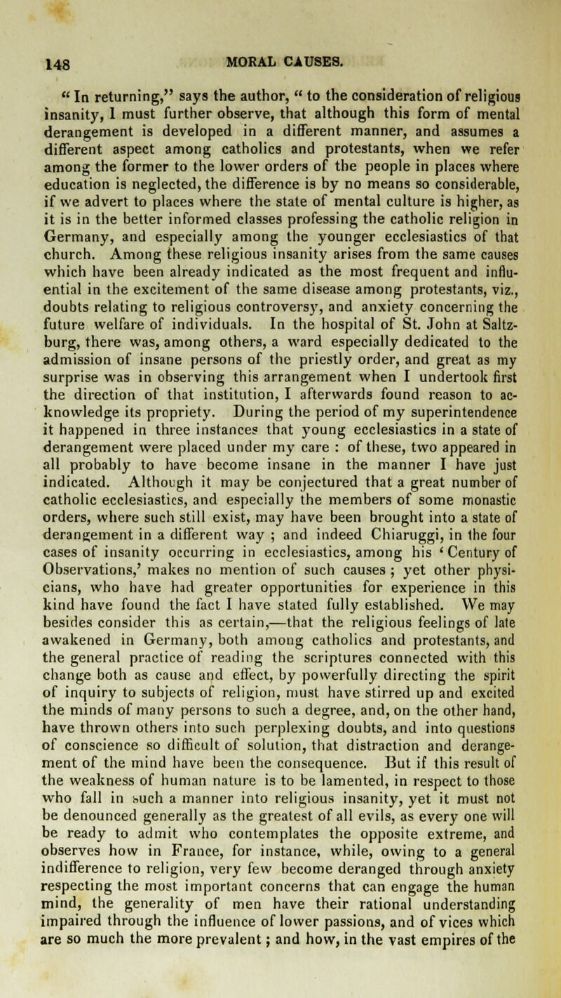  In returning, says the author,  to the consideration of religious insanity, 1 must further observe, that although this form of mental derangement is developed in a different manner, and assumes a different aspect among catholics and protestants, when we refer among the former to the lower orders of the people in places where education is neglected, the difference is by no means so considerable, if we advert to places where the state of mental culture is higher, as it is in the better informed classes professing the catholic religion in Germany, and especially among the younger ecclesiastics of that church. Among these religious insanity arises from the same causes which have been already indicated as the most frequent and influ- ential in the excitement of the same disease among protestants, viz., doubts relating to religious controversy, and anxiety concerning the future welfare of individuals. In the hospital of St. John at Saltz- burg, there was, among others, a ward especially dedicated to the admission of insane persons of the priestly order, and great as my surprise was in observing this arrangement when I undertook first the direction of that institution, I afterwards found reason to ac- knowledge its propriety. During the period of my superintendence it happened in three instances that young ecclesiastics in a state of derangement were placed under my care : of these, two appeared in all probably to have become insane in the manner I have just indicated. Although it may be conjectured that a great number of catholic ecclesiastics, and especially the members of some monastic orders, where such still exist, may have been brought into a state of derangement in a different way ; and indeed Chiaruggi, in Ihe four cases of insanity occurring in ecclesiastics, among his ' Century of Observations,' makes no mention of such causes ; yet other physi- cians, who have had greater opportunities for experience in this kind have found the fact I have stated fully established. We may besides consider this as certain,—that the religious feelings of late awakened in Germany, both among catholics and protestants, and the general practice of reading the scriptures connected with this change both as cause and effect, by powerfully directing the spirit of inquiry to subjects of religion, must have stirred up and excited the minds of many persons to such a degree, and, on the other hand, have thrown others into such perplexing doubts, and into questions of conscience so difficult of solution, that distraction and derange- ment of the mind have been the consequence. But if this result of the weakness of human nature is to be lamented, in respect to those who fall in buch a manner into religious insanity, yet it must not be denounced generally as the greatest of all evils, as every one will be ready to admit who contemplates the opposite extreme, and observes how in France, for instance, while, owing to a general indifference to religion, very few become deranged through anxiety respecting the most important concerns that can engage the human mind, the generality of men have their rational understanding impaired through the influence of lower passions, and of vices which are so much the more prevalent; and how, in the vast empires of the