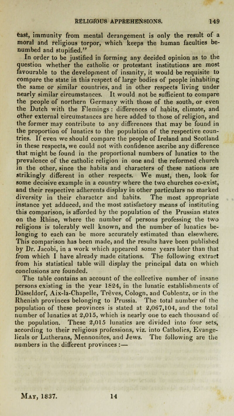 feast, immunity from mental derangement is only the result of a moral and religious torpor, which keeps the human faculties be- numbed and stupified. In order to be justified in forming any decided opinion as to the question whether the catholic or protestant institutions are most favourable to the development of insanity, it would be requisite to compare the state in this respect of large bodies of people inhabiting the same or similar countries, and in other respects living under nearly similar circumstances. It would not be sufficient to compare the people of northern Germany with those of the south, or even the Dutch with the Flemings : differences of habits, climate, and other external circufnstances are here added to those of religion, and the former may contribute to any differences that may be found in the proportion of lunatics to the population of the respective coun- tries. If even we should compare the people of Ireland and Scotland in these respects, we could not with confidence ascribe any difference that might be found in the proportional numbers of lunatics to the prevalence of the catholic religion in one and the reformed church in the other, since the habits and characters of these nations are strikingly different in other respects. We must, then, look for some decisive example in a country where the two churches co-exist, and their respective adherents display in other particulars no marked diversity in their character and habits. The most appropriate instance yet adduced, and the most satisfactory means of instituting this comparison, is afforded by the population of the Prussian states on the Rhine, where the number of persons professing the two religions is tolerably well known, and the number of lunatics be- longing to each can be more accurately estimated than elsewhere. This comparison has been made, and the results have been published by Dr. Jacobi, in a work which appeared some years later than that from which I have already made citations. The following extract from his statistical table will display the principal data on which conclusions are founded. The table contains an account of the collective number of insane persons existing in the year 1524, in the lunatic establishments of Diisseldorf, Aix-la-Chapelle, Treves, Cologn, and Coblentz, or in the Rhenish provinces belonging to Prussia. The total number of the population of these provinces is stated at 2,067,104, and the total number of lunatics at 2,015, which is nearly one to each thousand of the population. These 2,015 lunatics are divided into four sets, according to their religious professions, viz. into Catholics, Evange- licals or Lutherans, Mennonites, and Jews. The following are the numbers in the different provinces :— Mat, 1837. 14