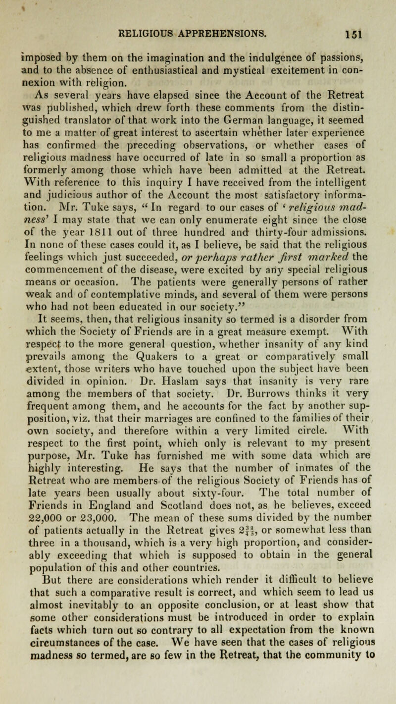 imposed by them on the imagination and the indulgence of passions, and to the absence of enthusiastical and mystical excitement in con- nexion with religion. As several years have elapsed since the Account of the Retreat was published, which drew forth these comments from the distin- guished translator of that work into the German language, it seemed to me a matter of great interest to ascertain whether later experience has confirmed the preceding observations, or whether cases of religious madness have occurred of late in so small a proportion as formerly among those which have been admitted at the Retreat. With reference to this inquiry I have received from the intelligent and judicious author of the Account the most satisfactory informa- tion. Mr. Tuke says,  In regard to our cases of ' religious mad- ness' I may state that we can only enumerate eight since the close of the year 1811 out of three hundred and thirty-four admissions. In none of these cases could it, as I believe, be said that the religious feelings which just succeeded, or perhaps rather first marked the commencement of the disease, were excited by any special religious means or occasion. The patients were generally persons of rather weak and of contemplative minds, and several of them were persons who had not been educated in our society. It seems, then, that religious insanity so termed is a disorder from which the Society of Friends are in a great measure exempt. With respect to the more general question, whether insanity of any kind prevails among the Quakers to a great or comparatively small extent, those writers who have touched upon the subject have been divided in opinion. Dr. Haslam says that insanity is very rare among the members of that society. Dr. Burrows thinks it very frequent among them, and he accounts for the fact by another sup- position, viz. that their marriages are confined to the families of their own society, and therefore within a very limited circle. With respect to the first point, which only is relevant to my present purpose, Mr. Tuke has furnished me with some data which are highly interesting. He says that the number of inmates of the Retreat who are members of the religious Society of Friends has of late years been usually about sixty-four. The total number of Friends in England and Scotland does not, as he believes, exceed 22,000 or 23,000. The mean of these sums divided by the number of patients actually in the Retreat gives 2J|, or somewhat less than three in a thousand, which is a very high proportion, and consider- ably exceeding that which is supposed to obtain in the general population of this and other countries. But there are considerations which render it difficult to believe that such a comparative result is correct, and which seem to lead us almost inevitably to an opposite conclusion, or at least show that some other considerations must be introduced in order to explain facts which turn out so contrary to all expectation from the known circumstances of the case. We have seen that the cases of religious madness so termed, are so few in the Retreat, that the community to