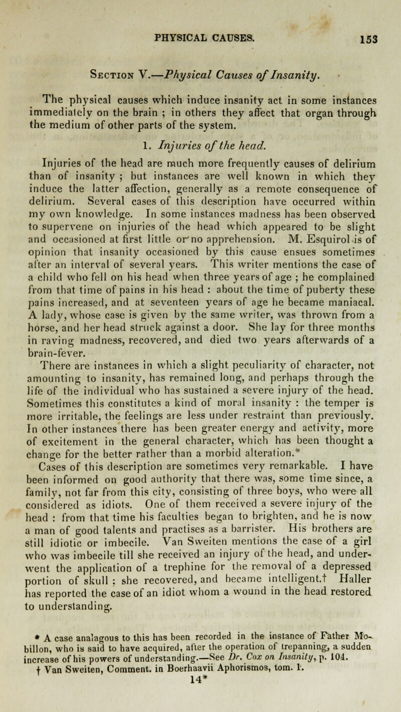 Section V.—Physical Causes of Insanity. The physical causes which induce insanity act in some instances immediately on the brain ; in others they affect that organ through the medium of other parts of the system. 1. Injuries of the head. Injuries of the head are much more frequently causes of delirium than of insanity ; but instances are well known in which they induce the latter affection, generally as a remote consequence of delirium. Several cases of this description have occurred within my own knowledge. In some instances madness has been observed to supervene on injuries of the head which appeared to be slight and occasioned at first little 01no apprehension. M. Esquirol is of opinion that insanity occasioned by this cause ensues sometimes after an interval of several years. This writer mentions the case of a child who fell on his head when three years of age ; he complained from that time of pains in his head : about the time of puberty these pains increased, and at seventeen years of age he became maniacal. A lad}', whose case is given by the same writer, was throvvn from a horse, and her head struck against a door. She lay for three months in raving madness, recovered, and died two years afterwards of a brain-fever. There are instances in which a slight peculiarity of character, not amounting to insanity, has remained long, and perhaps through the life of the individual who has sustained a severe injury of the head. Sometimes this constitutes a kind of moral insanity : the temper is more irritable, the feelings are less under restraint than previously. In other instances there has been greater energy and activity, more of excitement in the general character, which has been thought a change for the better rather than a morbid alteration.* Cases of this description are sometimes very remarkable. I have been informed on good authority that there was, some time since, a family, not far from this city, consisting of three boys, who were all considered as idiots. One of them received a severe injury of the head : from that time his faculties began to brighten, and he is now a man of good talents and practises as a barrister. His brothers are still idiotic or imbecile. Van Sweiten mentions the case of a girl who was imbecile till she received an injury of the head, and under- went the application of a trephine for the removal of a depressed portion of skull : she recovered, and became intelligent.! Haller has reported the case of an idiot whom a wound in the head restored to understanding. a' * A case analagous to this has been recorded in the instance of Father Mo- billon, who is said to have acquired, after the operation of trepanning, a sudden increase of his powers of understanding.—See Dr. Cnx on Insanity, p. 104. t Van Sweiten, Comment, in Boerhaavii Aphorismos, torn. 1. 14*