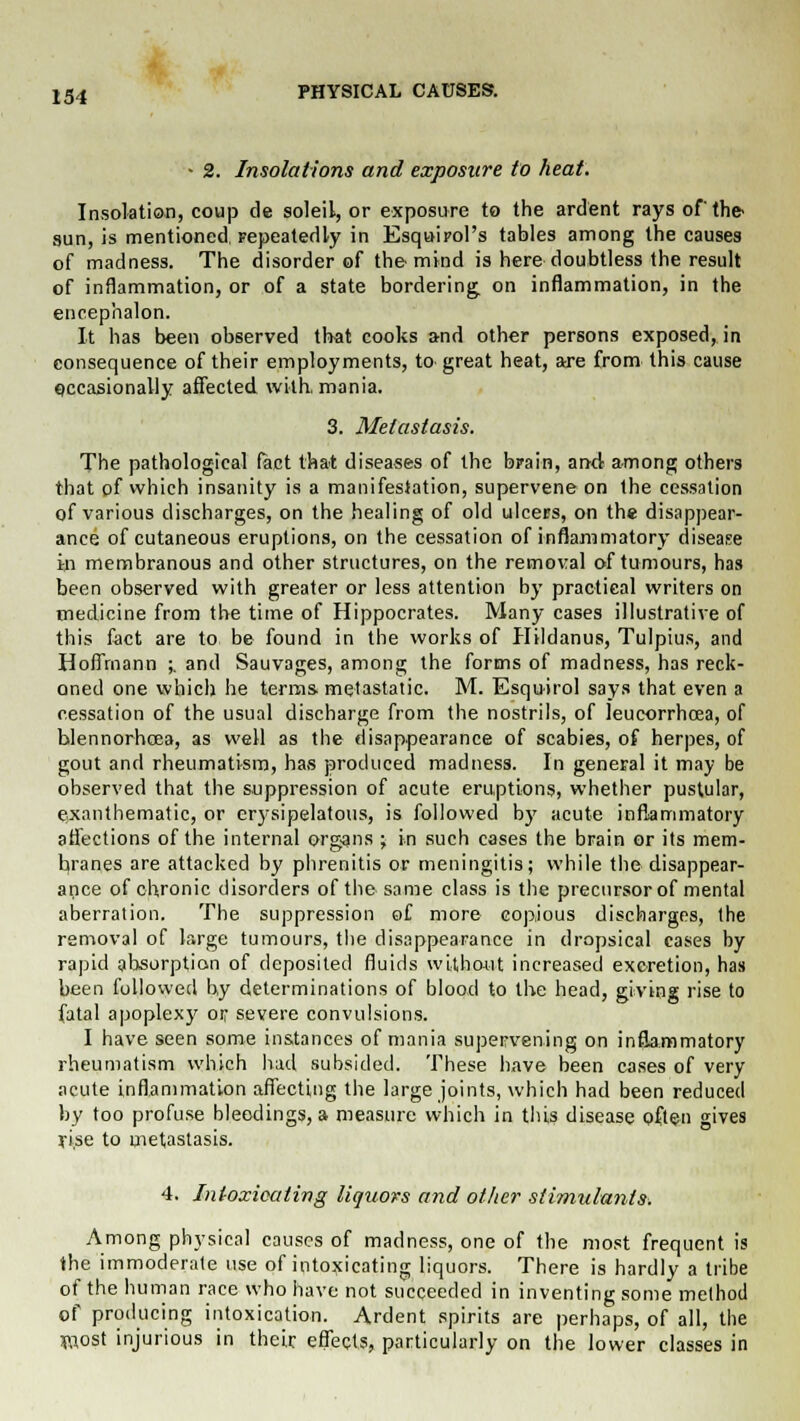 - 2. Insolations and exposure to heat. Insolation, coup de soleil, or exposure to the ardent rays of the- sun, is mentioned. Fepeatedly in Esquirol's tables among the causes of madness. The disorder of the mind is here doubtless the result of inflammation, or of a state bordering on inflammation, in the encephalon. It has been observed that cooks and other persons exposed, in consequence of their employments, to great heat, are from this cause occasionally affected with, mania. 3. Metastasis. The pathological fact that diseases of the brain, and among others that of which insanity is a manifestation, supervene on the cessation of various discharges, on the healing of old ulcers, on the disappear- ance of cutaneous eruptions, on the cessation of inflammatory disease in membranous and other structures, on the removal of tumours, has been observed with greater or less attention by practical writers on medicine from the time of Hippocrates. Many cases illustrative of this fact are to be found in the works of HHdanus, Tulpius, and Hoffmann ;. and Sauvages, among the forms of madness, has reck- oned one which he terms metastatic. M. Esquirol says that even a cessation of the usual discharge from the nostrils, of leucorrhcea, of blennorhoea, as well as the disappearance of scabies, of herpes, of gout and rheumatism, has produced madness. In general it may be observed that the suppression of acute eruptions, whether pustular, e:xanthematic, or erysipelatous, is followed by acute inflammatory affections of the internal organs ; in such cases the brain or its mem- branes are attacked by phrenitis or meningitis; while the disappear- ance of chronic disorders of the same class is the precursor of mental aberration. The suppression of more copious discharges, the removal of large tumours, the disappearance in dropsical cases by rapid absorption of deposited fluids without increased excretion, has been followed by determinations of blood to the head, giving rise to fatal apoplexy or severe convulsions. I have seen some instances of mania supervening on inflammatory rheumatism which had subsided. These have been cases of very acute inflammation affecting the large joints, which had been reduced by too profuse bleedings, a measure which in this disease often gives rise to metastasis. 4. Intoxicating liquors and other stimulants. Among physical causes of madness, one of the most frequent is the immoderate use of intoxicating liquors. There is hardly a tribe of the human race who have not succeeded in inventing some method of producing intoxication. Ardent spirits are perhaps, of all, the fliost injurious in their effects, particularly on the lower classes in