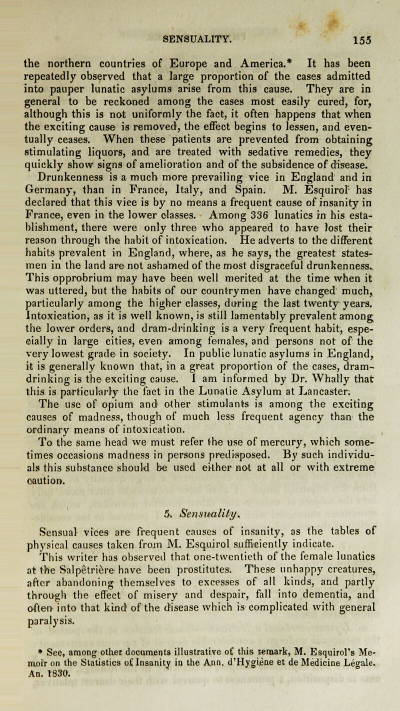 the northern countries of Europe and America.* It has been repeatedly observed that a large proportion of the cases admitted into pauper lunatic asylums arise from this cause. They are in general to be reckoned among the cases most easily cured, for, although this is not uniformly the fact, it often happens that when the exciting cause is removed, the effect begins to lessen, and even- tually ceases. When these patients are prevented from obtaining stimulating liquors, and are treated with sedative remedies, they quickly show signs of amelioration and of the subsidence of disease. Drunkenness is a much more prevailing vice in England and in Germany, than in France, Italy, and Spain. M. Esquirol has declared that this vice is by no means a frequent cause of insanity in France, even in the lower classes. Among 336 lunatics in his esta- blishment, there were only three who appeared to have lost their reason through the habit of intoxication. He adverts to the different habits prevalent in England, where, as he says, the greatest states- men in the land are not ashamed of the most disgraceful drunkenness* This opprobrium may have been well merited at the time when it was uttered, but the habits of our countrymen have changed much, particularly among the higher classes, during the last twenty years. Intoxication, as it is well known, is still lamentably prevalent among the lower orders, and dram-drinking is a very frequent habit, espe- cially in large cities, even among females, and persons not of the very lowest grade in society. In public lunatic asylums in England, it is generally known that, in a great proportion of the cases, dram- drinking is the exciting cause. I am informed by Dr. Whally that this is particularly the fact in the Lunatic Asylum at Lancaster. The use of opium and other stimulants is among the exciting causes of madness, though of much less frequent agency than the ordinary means of intoxication. To the same head we must refer the use of mercury, which some- times occasions madness in persons predisposed. By such individu- als this substance should be used either not at all or with extreme caution. 5. SensMility. Sensual vices are frequent causes of insanity, as the tables of physical causes taken from M. Esquirol sufficiently indicate. This writer has observed that one-twentieth of the female lunatics at the Salpetriere have been prostitutes. These unhappy creatures, after abandoning themselves to excesses of all kinds, and partly through the effect of misery and despair, fall into dementia, and often into that kind of the disease which is complicated with general paralysis. • See, among other documents illustrative of this remark, M. Esquirol's Me- moir on the Statistics oflnsanity in the Ann. d'Hygiene et de Medicine Legale. An. t830.