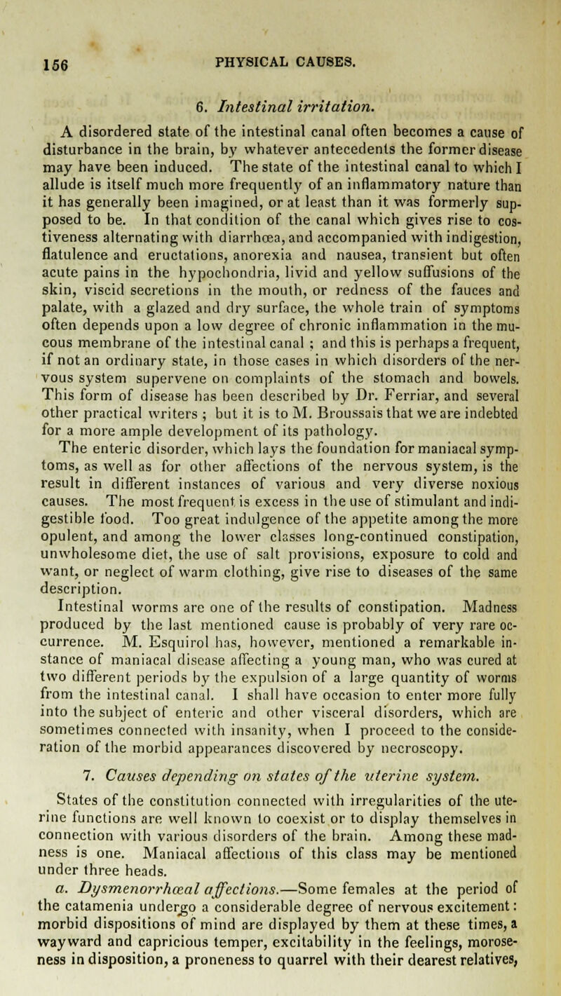 6. Intestinal irritation. A disordered state of the intestinal canal often becomes a cause of disturbance in the brain, by whatever antecedents the former disease may have been induced. The state of the intestinal canal to which I allude is itself much more frequently of an inflammatory nature than it has generally been imagined, or at least than it was formerly sup- posed to be. In that condition of the canal which gives rise to cos- tiveness alternating with diarrhoea, and accompanied with indigestion, flatulence and eructations, anorexia and nausea, transient but often acute pains in the hypochondria, livid and yellow suffusions of the skin, viscid secretions in the mouth, or redness of the fauces and palate, with a glazed and dry surface, the whole train of symptoms often depends upon a low degree of chronic inflammation in the mu- cous membrane of the intestinal canal ; and this is perhaps a frequent, if not an ordinary state, in those cases in which disorders of the ner- vous system supervene on complaints of the stomach and bowels. This form of disease has been described by Dr. Ferriar, and several other practical writers ; but it is to M. Broussais that we are indebted for a more ample development of its pathology. The enteric disorder, which lays the foundation for maniacal symp- toms, as well as for other affections of the nervous system, is the result in different instances of various and very diverse noxious causes. The most frequent, is excess in the use of stimulant and indi- gestible food. Too great indulgence of the appetite among the more opulent, and among the lower classes long-continued constipation, unwholesome diet, the use of salt provisions, exposure to cold and want, or neglect of warm clothing, give rise to diseases of the same description. Intestinal worms are one of the results of constipation. Madness produced by the last mentioned cause is probably of very rare oc- currence. M. Esquirol has, however, mentioned a remarkable in- stance of maniacal disease affecting a young man, who was cured at two different periods by the expulsion of a large quantity of worms from the intestinal canal. I shall have occasion to enter more fully into the subject of enteric and other visceral disorders, which are sometimes connected with insanity, when I proceed to the conside- ration of the morbid appearances discovered by necroscopy. 7. Causes depending an states of the uterine system. States of the constitution connected with irregularities of the ute- rine functions are well known to coexist or to display themselves in connection with various disorders of the brain. Among these mad- ness is one. Maniacal affections of this class may be mentioned under three heads. a. Dysmenorrhozal affections.—Some females at the period of the catamenia undergo a considerable degree of nervous excitement: morbid dispositions of mind are displayed by them at these times, a wayward and capricious temper, excitability in the feelings, morose- ness in disposition, a proneness to quarrel with their clearest relatives,