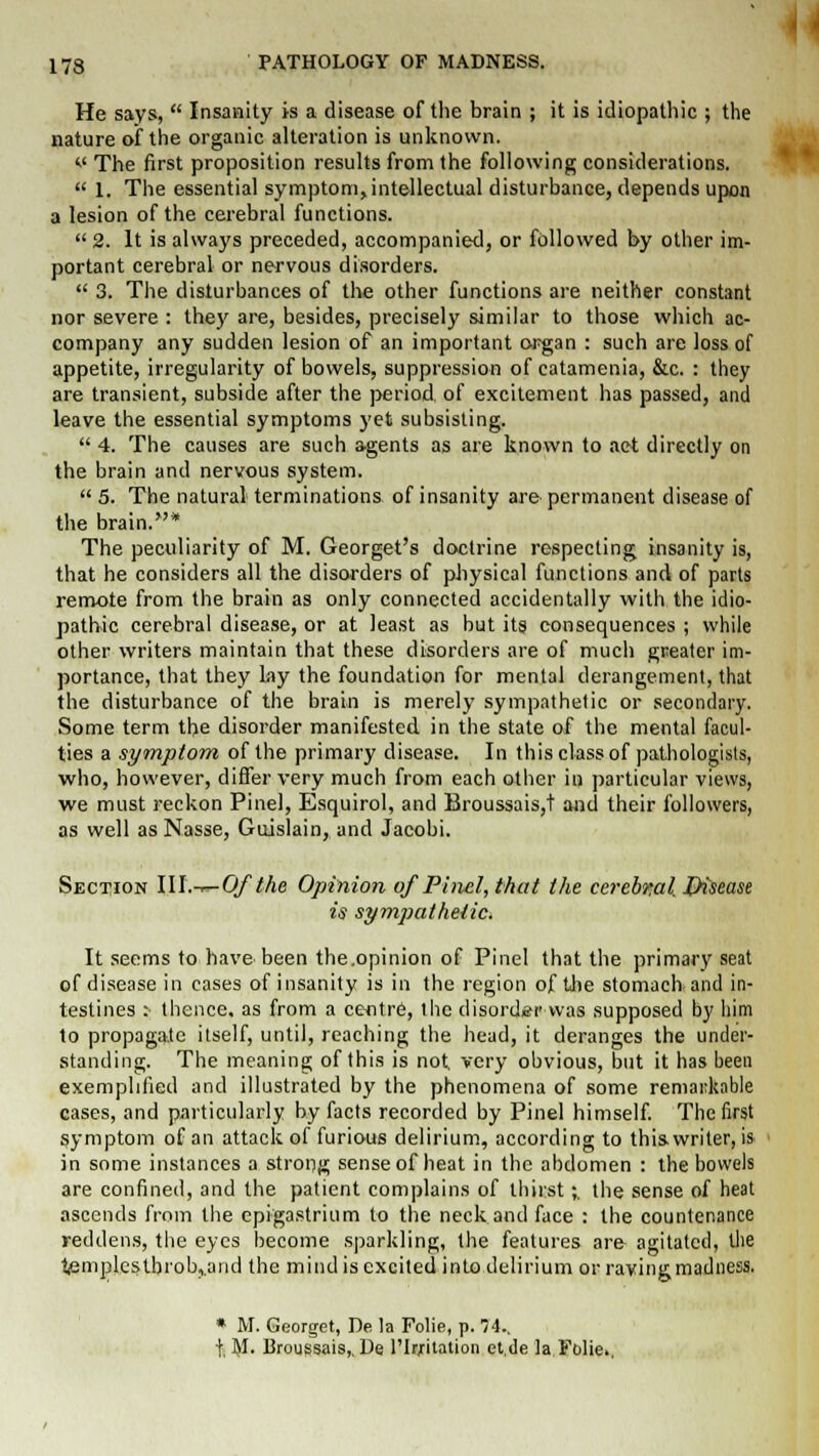 He says,  Insanity is a disease of the brain ; it is idiopathic ; the nature of the organic alteration is unknown. v The first proposition results from the following considerations.  1. The essential symptom,intellectual disturbance, depends upon a lesion of the cerebral functions.  2. It is always preceded, accompanied, or followed by other im- portant cerebral or nervous disorders.  3. The disturbances of the other functions are neither constant nor severe : they are, besides, precisely similar to those which ac- company any sudden lesion of an important organ : such are loss of appetite, irregularity of bowels, suppression of catamenia, &c. : they are transient, subside after the period, of excitement has passed, and leave the essential symptoms yet subsisting.  4. The causes are such agents as are known to act directly on the brain and nervous system.  5. The natural terminations of insanity are permanent disease of the brain.* The peculiarity of M. Georget's doctrine respecting insanity is, that he considers all the disorders of physical functions and of parts remote from the brain as only connected accidentally with the idio- pathic cerebral disease, or at least as but its consequences ; while other writers maintain that these disorders are of much greater im- portance, that they lay the foundation for mental derangement, that the disturbance of the brain is merely sympathetic or secondary. Some term the disorder manifested in the state of the mental facul- ties a symptom of the primary disease. In this class of pathologists, who, however, differ very much from each other in particular views, we must reckon Pinel, Esquirol, and Broussais,t and their followers, as well as N.asse, Guislain, and Jacobi. Section III.-.—Of the Opinion of Pinel, that the cerebml Disease is sympathetic* It seems to have been the.opinion of Pinel that the primary seat of disease in cases of insanity is in the region of the stomach and in- testines : thence, as from a centre, the disorder-was supposed by him to propagate itself, until, reaching the head, it deranges the under- standing. The meaning of this is not, very obvious, but it has been exemplified and illustrated by the phenomena of some remarkable cases, and particularly by facts recorded by Pinel himself. The first symptom of an attack of furious delirium, according to this writer, is in some instances a strong sense of heat in the abdomen : the bowels are confined, and the patient complains of thirst;. the sense of heat ascends from the epigastrium to the neck and face : the countenance reddens, the eyes become sparkling, the features ar& agitated, the t,emplestbrob,.and the mind is excited into delirium or raving madness. * M. Georget, De la Folie, p. 74.. t, M. Broussais,. De l'Irjritation et.de la Folie.,