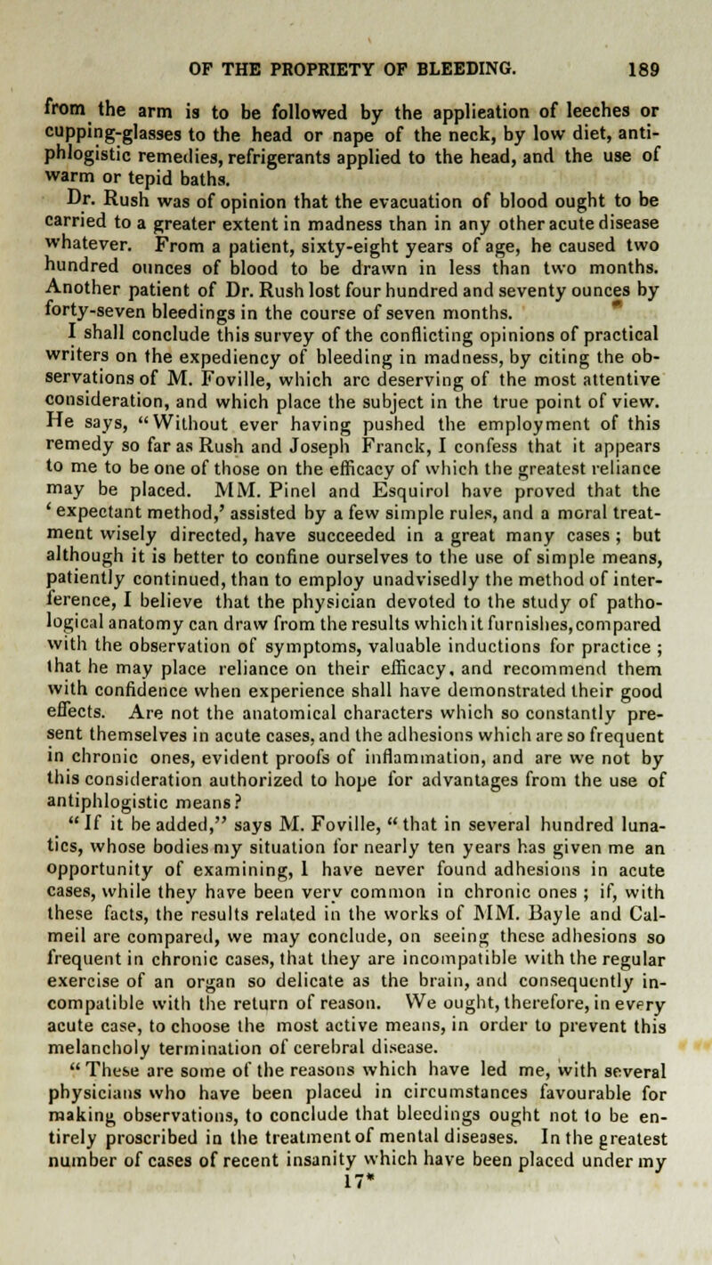 from the arm is to be followed by the application of leeches or cupping-glasses to the head or nape of the neck, by low diet, anti- phlogistic remedies, refrigerants applied to the head, and the use of warm or tepid baths. Dr. Rush was of opinion that the evacuation of blood ought to be carried to a greater extent in madness than in any other acute disease whatever. From a patient, sixty-eight years of age, he caused two hundred ounces of blood to be drawn in less than two months. Another patient of Dr. Rush lost four hundred and seventy ounces by forty-seven bleedings in the course of seven months. I shall conclude this survey of the conflicting opinions of practical writers on the expediency of bleeding in madness, by citing the ob- servations of M. Foville, which arc deserving of the most attentive consideration, and which place the subject in the true point of view. He says, Without ever having pushed the employment of this remedy so far as Rush and Joseph Franck, I confess that it appears to me to be one of those on the efficacy of which the greatest reliance may be placed. MM. Pinel and Esquirol have proved that the ' expectant method,' assisted by a few simple rules, and a moral treat- ment wisely directed, have succeeded in a great many cases ; but although it is better to confine ourselves to the use of simple means, patiently continued, than to employ unadvisedly the method of inter- ference, I believe that the physician devoted to the study of patho- logical anatomy can draw from the results whichit furnishes,compared with the observation of symptoms, valuable inductions for practice ; that he may place reliance on their efficacy, and recommend them with confidence when experience shall have demonstrated their good effects. Are not the anatomical characters which so constantly pre- sent themselves in acute cases, and the adhesions which are so frequent in chronic ones, evident proofs of inflammation, and are we not by this consideration authorized to hope for advantages from the use of antiphlogistic means? If it be added, says M. Foville, that in several hundred luna- tics, whose bodies my situation for nearly ten years has given me an opportunity of examining, 1 have never found adhesions in acute cases, while they have been very common in chronic ones ; if, with these facts, the results related in the works of MM. Bayle and Cal- meil are compared, we may conclude, on seeing these adhesions so frequent in chronic cases, that they are incompatible with the regular exercise of an organ so delicate as the brain, and consequently in- compatible with the return of reason. We ought, therefore, in every acute case, to choose the most active means, in order to prevent this melancholy termination of cerebral disease.  These are some of the reasons which have led me, with several physicians who have been placed in circumstances favourable for making observations, to conclude that bleedings ought not to be en- tirely proscribed in the treatment of mental diseases. In the greatest number of cases of recent insanity which have been placed under my 17*