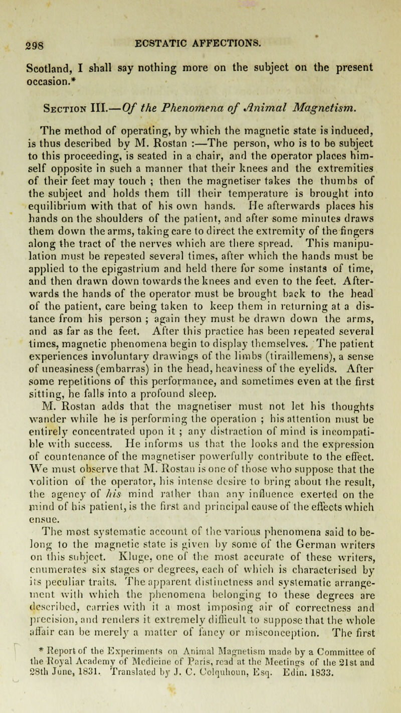 Scotland, I shall say nothing more on the subject on the present occasion * Section III.—Of the Phenomena of Animal Magnetism. The method of operating, by which the magnetic state is induced, is thus described by M. Rostan :—The person, who is to be subject to this proceeding, is seated in a chair, and the operator places him- self opposite in such a manner that their knees and the extremities of their feet may touch ; then the magnetiser takes the thumbs of the subject and holds them till their temperature is brought into equilibrium with that of his own hands. He afterwards places his hands on the shoulders of the patient, and after some minutes draws them down the arms, taking care to direct the extremity of the fingers along the tract of the nerves which are there spread. This manipu- lation must be repeated several times, after which the hands must be applied to the epigastrium and held there for some instants of time, and then drawn down towards the knees and even to the feet. After- wards the hands of the operator must be brought back to the head of the patient, care being taken to keep them in returning at a dis- tance from his person ; again they must be drawn down the arms, and as far as the feet. After this practice has been lepeated several times, magnetic phenomena begin to display themselves. The patient experiences involuntary drawings of the limbs (tiraillemens), a sense of uneasiness (embarras) in the head, heaviness of the eyelids. After some repetitions of this performance, and sometimes even at the first sitting, he falls into a profound sleep. M. Rostan adds that the magnetiser must not let his thoughts wander while he is performing the operation ; his attention must be entirely concentrated upon it ; any distraction of mind is incompati- ble with success. He informs us that the looks and the expression of countenance of the magnetiser powerfully contribute to the effect. We must observe that M. Rostan is one of those who suppose that the volition of the operator, his intense desire to bring about the result, the agency of his mind rather than any influence exerted on the mind of his patient, is the first and principal cause of the effects which ensue. The most systematic account of the various phenomena said to be- long to the magnetic state is given by some of the German writers on this subject. Ivluge, one of the most accurate of these writers, enumerates six stages or degrees, each of which is characterised by its peculiar traits. The apparent distinctness and systematic arrange- ment with which the phenomena belonging to these degrees are described, carries with it a most imposing air of correctness and precision, and renders it extremely difficult to suppose that the whole affair can be merely a matter of fancy or misconception. The first * Report of the Experiments on Animal Magnetism made by a Committee of the Koyal Academy of Medicine of Paris, read at the Meetings of the 21st and 28th June, 1831. Translated by J. 0. Colquhoun, Esq. Edin. 1833.
