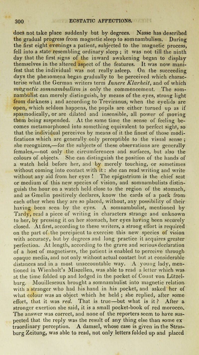 does not take place suddenly but by degrees. Nasse has described the gradual progress from magnetic sleep to somnambulism. During the first eight evenings a patient, subjected to the magnetic process, fell into a state resembling ordinary sleep ; it was not till the ninth day that the first signs of the inward awakening began to display themselves in the altered aspect of the features. It was now mani- fest that the individual was not really asleep. On the succeeding days the phenomena began gradually to be perceived which charac- terise what the German writers term Innere Klarheit, and of which magnetic somnambulism is only the commencement. The som- nambulist can merely distinguish, by means of the eyes, strong light from darkness ; and according to Treviranus, when the evelids are open, which seldom happens, the pupils are either turned up as if spasmodically, or are dilated and insensible, all power of moving them being suspended. At the same time the sense of feeling be- comes metamorphosed into something equivalent to perfect sight, so that the individual perceives by means of it the finest of those modi- fications which are generally only perceptible to the visual sense ; she recognizes,—for the subjects of these observations are generally females,—not only the circumferences and surfaces, but also the colours of objects. She can distinguish the position of the hands of a watch held before her, and by merely touching, or sometimes without coming into contact with it: she can read writing and write without any aid from her eyes ! The epigastrium is the chief seat or medium of this new species of vision, and somnambulists distin- guish the hour on a watch held close to the region of the stomach,, and as Gmelin positively declares, know the cards of a pack from each other when they are so placed, without, any possibility of their having been seen by the eyes. A somnambulist, mentioned by Tardy, read a piece of writing in characters strange and unknown to her, by pressing it on her stomach, her eyes having been securely closed. At first, according to these writers, a strong effort is required on the part of the percipient to exercise this new species of vision with accuracy, but by degrees and long practice it acquires greater perfection. At length, according to the grave and serious declaration of a host of magnetisers, the patient is enabled to perceive through opaque media, and not only without actual contact but at considerable distances and in a most unaccountable way. A young lady, men- tioned in Wienholt's Miszellen, was able to read a letter which was at the time folded up and lodged in the pocket of Count von Lutzel- burg. Mouilleseaux brought a somnambulist into magnetic relation, with a stranger who had his hand in his pocket, and asked her of what colour was an object which he held ; she replied, after some effort, that it was red. That is true—but what is it ? After a. stronger exertion she said, it is a small pocket-book of red morocco. The answer was correct, and none of the reporters seem to have sus- pected that the reply was the result of any thing else than some ex traordinary perception. A damsel, whose case is given in the Stras- burg Zeitung, was able to read, not only letters folded up and placed