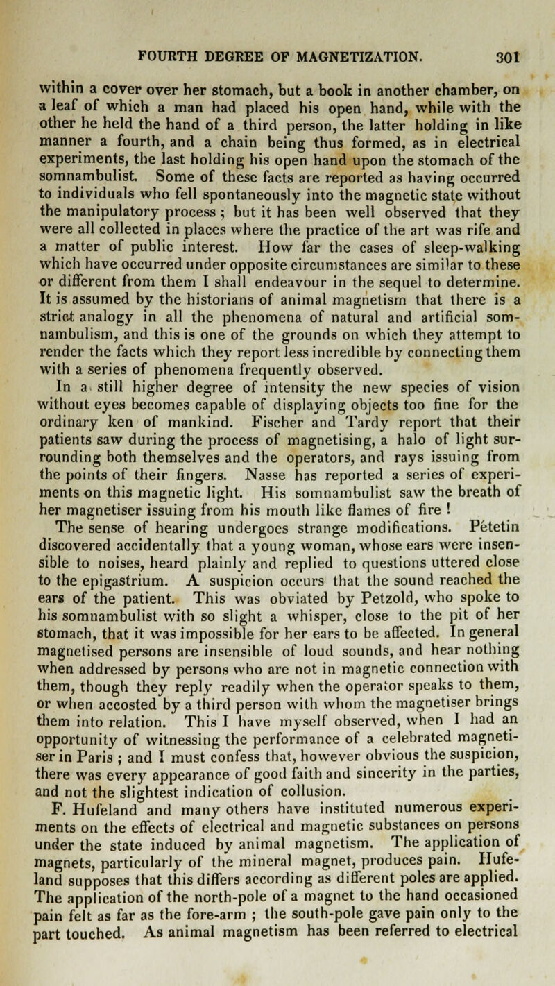 within a cover over her stomach, but a book in another chamber, on a leaf of which a man had placed his open hand, while with the other he held the hand of a third person, the latter holding in like manner a fourth, and a chain being thus formed, as in electrical experiments, the last holding his open hand upon the stomach of the somnambulist. Some of these facts are reported as having occurred to individuals who fell spontaneously into the magnetic state without the manipulatory process ; but it has been well observed that they were all collected in places where the practice of the art was rife and a matter of public interest. How far the cases of sleep-walking which have occurred under opposite circumstances are similar to these or different from them I shall endeavour in the sequel to determine. It is assumed by the historians of animal magnetism that there is a strict analogy in all the phenomena of natural and artificial som- nambulism, and this is one of the grounds on which they attempt to render the facts which they report less incredible by connecting them with a series of phenomena frequently observed. In a still higher degree of intensity the new species of vision without eyes becomes capable of displaying objects too fine for the ordinary ken of mankind. Fischer and Tardy report that their patients saw during the process of magnetising, a halo of light sur- rounding both themselves and the operators, and rays issuing from the points of their fingers. Nasse has reported a series of experi- ments on this magnetic light. His somnambulist saw the breath of her magnetiser issuing from his mouth like flames of fire ! The sense of hearing undergoes strange modifications. Petetin discovered accidentally that a young woman, whose ears were insen- sible to noises, heard plainly and replied to questions uttered close to the epigastrium. A suspicion occurs that the sound reached the ears of the patient. This was obviated by Petzold, who spoke to his somnambulist with so slight a whisper, close to the pit of her stomach, that it was impossible for her ears to be affected. In general magnetised persons are insensible of loud sounds, and hear nothing when addressed by persons who are not in magnetic connection with them, though they reply readily when the operator speaks to them, or when accosted by a third person with whom the magnetiser brings them into relation. This I have myself observed, when I had an opportunity of witnessing the performance of a celebrated magneti- ser in Paris ; and I must confess that, however obvious the suspicion, there was every appearance of good faith and sincerity in the parties, and not the slightest indication of collusion. F. Hufeland and many others have instituted numerous experi- ments on the effects of electrical and magnetic, substances on persons under the state induced by animal magnetism. The application of magnets, particularly of the mineral magnet, produces pain. Hufe- land supposes that this differs according as different poles are applied. The application of the north-pole of a magnet to the hand occasioned pain felt as far as the fore-arm ; the south-pole gave pain only to the part touched. As animal magnetism has been referred to electrical