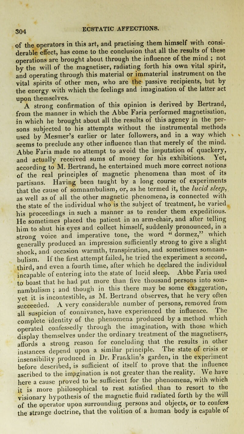 of the operators in this art, and practising them himself with consi- derable effect, has come to the conclusion that all the results of these operations are brought about through the influence of the mind ; not by the will of the magnetiser, radiating forth his own vital spirit, and operating through this material or immaterial instrument on the vital spirits of other men, who are the passive recipients, but by the energy with which the feelings and imagination of the latter act upon themselves. A strong confirmation of this opinion is derived by Bertrand, from the manner in which the Abbe Faria performed magnetisation, in which he brought about all the results of this agency in the per- sons subjected to his attempts without the instrumental methods used by Mesmer's earlier or later followers, and in a way which seems to preclude any other influence than that merely of the mind. Abbe Faria made no attempt to avoid the imputation of quackery, and actually received sums of money for his exhibitions. Yet, according to M. Bertrand, he entertained much more correct notions of the real principles of magnetic phenomena than most of its partisans. Having been taught by a long course of experiments that the cause of somnambulism, or, as he termed it, the lucid sleep, as well as of all the other magnetic phenomena, is connected with the state of the individual who is the subject of treatment, he varied his proceedings in such a manner as to render them expeditious. He sometimes placed the patient in an arm-chair, and after telling him to shut his eyes and collect himself, suddenly pronounced, in a strono- voice and imperative tone, the word  dormez, which generally produced an impression sufficiently strong to give a slight shock, and occasion warmth, transpiration, and sometimes somnam- bulism. If the first attempt failed, he tried the experiment a second, third and even a fourth time, after which he declared the individual incapable of entering into the state of lucid sleep. Abbe Faria used to boast that he had put more than five thousand persons into som- nambulism ; and though in this there may be some exaggeration, yet it is incontestible, as M. Bertrand observes, that he very often succeeded. A very considerable number of persons, removed from all suspicion of connivance, have experienced the influence. The complete identity of the phenomena produced by a method which operated confessedly through the imagination, with those which display themselves under the ordinary treatment of the magnetisers, affords a strong reason for concluding that the results in other instances depend upon a similar principle. The state of crisis or insensibility produced in Dr. Franklin's garden, in the experiment before described, is sufficient of itself to prove that the influence ascribed to the imagination is not greater than the reality. We have here a cause proved to be sufficient for the phenomena, with which it is more philosophical to rest satisfied than to resort to the visionary hypothesis of the magnetic fluid radiated forth by the will of the operator upon surrounding persons and objects, or to confess the strange doctrine, that the volition of a human body is capable of