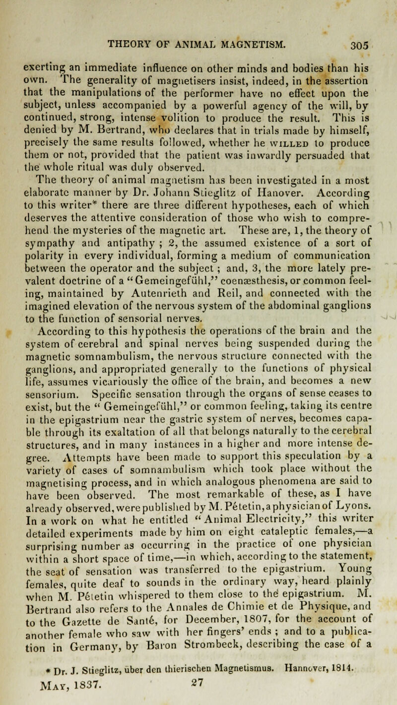 exerting an immediate influence on other minds and bodies than his own. The generality of magnetisers insist, indeed, in the assertion that the manipulations of the performer have no effect upon the subject, unless accompanied by a powerful agency of the will, by continued, strong, intense volition to produce the result. This is denied by M. Bertrand, who declares that in trials made by himself, precisely the same results followed, whether he willed to produce them or not, provided that the patient was inwardly persuaded that the whole ritual was duly observed. The theory of animal magnetism has been investigated in a most elaborate manner by Dr. Johann Stieglitz of Hanover. According to this writer* there are three different hypotheses, each of which deserves the attentive consideration of those who wish to compre- hend the mysteries of the magnetic art. These are, 1, the theory of sympathy and antipathy ; 2, the assumed existence of a sort of polarity in every individual, forming a medium of communication between the operator and the subject; and, 3, the more lately pre- valent doctrine of a  Gemeingefuhl, coenaesthesis, or common feel- ing, maintained by Autenrieth and Reil, and connected with the imagined elevation of the nervous system of the abdominal ganglions to the function of sensorial nerves. According to this hypothesis the operations of the brain and the system of cerebral and spinal nerves being suspended during the magnetic somnambulism, the nervous structure connected with the ganglions, and appropriated generally to the functions of physical life, assumes vicariously the office of the brain, and becomes a new sensorium. Specific sensation through the organs of sense ceases to exist, but the  Gemeingefuhl, or common feeling, taking its centre in the epigastrium near the gastric system of nerves, becomes capa- ble through its exaltation of all that belongs naturally to the cerebral structures, and in many instances in a higher and more intense de- gree. Attempts have been made to support this speculation by a variety of cases of somnambulism which took place without the magnetising process, and in which analogous phenomena are said to have been observed. The most remarkable of these, as I have already observed, were published by M. Petetin, a physician of Lyons. In a work on what he entitled Animal Electricity, this writer detailed experiments made by him on eight cataleptic females,—a surprising number as occurring in the practice of one physician within a short space of time,—in which, according to the statement, the seat of sensation was transferred to the epigastrium. Young females, quite deaf to sounds in the ordinary way, heard plainly when M. Petetin whispered to them close to the' epigastrium. M. Bertrand also refers to the Annates de Chimie et de Physique, and to the Gazette de Sant6, for December, 1807, for the account of another female who saw with her fingers' ends ; and to a publica- tion in Germany, by Baron Strombeck, describing the case of a * Dr. J. Stieglitz, iiber den thierischen Magnetismus. Hannover, 1814. Mav, 1837. 27