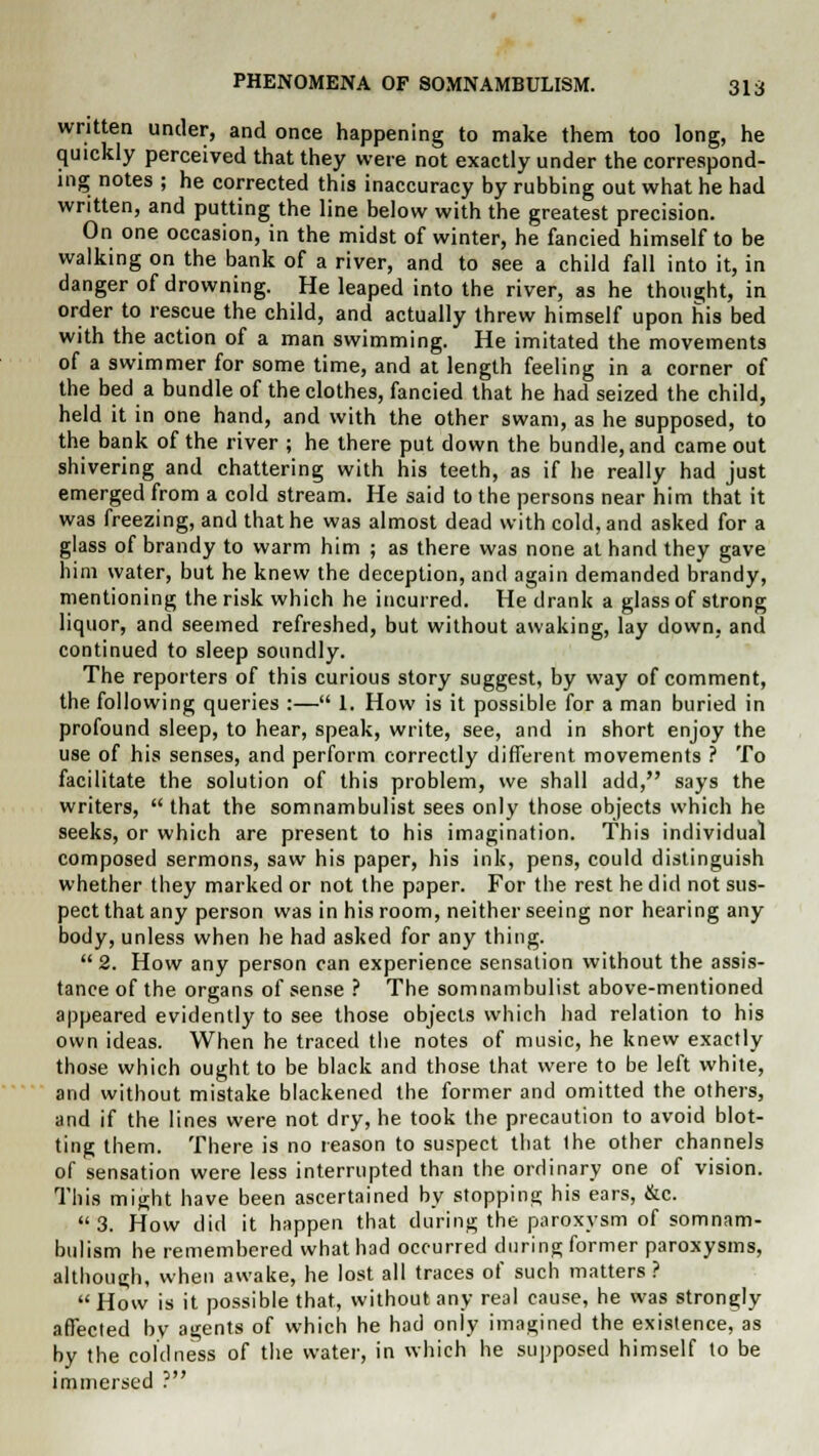 written under, and once happening to make them too long, he quickly perceived that they were not exactly under the correspond- ing notes ; he corrected this inaccuracy by rubbing out what he had written, and putting the line below with the greatest precision. On one occasion, in the midst of winter, he fancied himself to be walking on the bank of a river, and to see a child fall into it, in danger of drowning. He leaped into the river, as he thought, in order to rescue the child, and actually threw himself upon his bed with the action of a man swimming. He imitated the movements of a swimmer for some time, and at length feeling in a corner of the bed a bundle of the clothes, fancied that he had seized the child, held it in one hand, and with the other swam, as he supposed, to the bank of the river ; he there put down the bundle, and came out shivering and chattering with his teeth, as if he really had just emerged from a cold stream. He said to the persons near him that it was freezing, and that he was almost dead with cold, and asked for a glass of brandy to warm him ; as there was none at hand they gave him water, but he knew the deception, and again demanded brandy, mentioning the risk which he incurred. He drank a glass of strong liquor, and seemed refreshed, but without awaking, lay down, and continued to sleep soundly. The reporters of this curious story suggest, by way of comment, the following queries :— 1. How is it possible for a man buried in profound sleep, to hear, speak, write, see, and in short enjoy the use of his senses, and perform correctly different movements ? To facilitate the solution of this problem, we shall add, says the writers,  that the somnambulist sees only those objects which he seeks, or which are present to his imagination. This individual composed sermons, saw his paper, his ink, pens, could distinguish whether they marked or not the paper. For the rest he did not sus- pect that any person was in his room, neither seeing nor hearing any body, unless when he had asked for any thing.  2. How any person can experience sensation without the assis- tance of the organs of sense ? The somnambulist above-mentioned appeared evidently to see those objects which had relation to his own ideas. When he traced the notes of music, he knew exactly those which ought to be black and those that were to be left white, and without mistake blackened the former and omitted the others, and if the lines were not dry, he took the precaution to avoid blot- ting them. There is no reason to suspect that Ihe other channels of sensation were less interrupted than the ordinary one of vision. This might have been ascertained by stopping his ears, &c. 3. How did it happen that during the paroxysm of somnam- bulism he remembered what had occurred during former paroxysms, although, when awake, he lost all traces of such matters?  How is it possible that, without any real cause, he was strongly affected by agents of which he had only imagined the existence, as by the coldness of the water, in which he supposed himself to be immersed ?