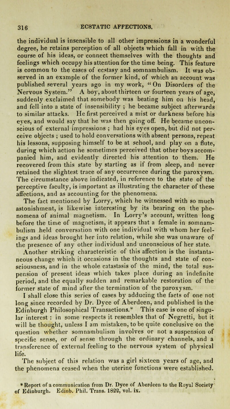 the individual is insensible to all other impressions in a wonderful degree, he retains perception of all objects which fall in with the course of his ideas, or connect themselves with the thoughts and feelings which occupy his attention for the time being. This feature is common to the cases of ecstasy and somnambulism. It was ob- served in an example of the former kind, of which an account was published several years ago in my work,  On Disorders of the Nervous System. A boy, about thirteen or fourteen years of age, suddenly exclaimed that somebody was beating him on his head, and fell into a state of insensibility ; he became subject afterwards to similar attacks. He first perceived a mist or darkness before his eyes, and would say that he was then going off. He became uncon- scious of external impressions ; had his eyes open, but did not per- ceive objects ; used to hold conversations with absent persons, repeat his lessons, supposing himself to be at school, and play on a flute, during which action he sometimes perceived that other boys accom- panied him, and evidently directed his attention to them. He recovered from this state by starting as if from sleep, and never retained the slightest trace of any occurrence during the paroxysm. The circumstance above indicated, in reference to the state of the perceptive faculty, is important as illustrating the character of these affections, and as accounting for the phenomena. The fact mentioned by Lorry, which he witnessed with so much astonishment, is likewise iriteresting by its bearing on the phe- nomena of animal magnetism. In Lorry's account, written long before the time of magnetism, it appears that a female in somnam- bulism held conversation with one individual with whom her feel- ings and ideas brought her into relation, while she was unaware of the presence of any other individual and unconscious of her state. Another striking characteristic of this affection is the instanta- neous change which it occasions in the thoughts and state of con- sciousness, and in the whole catastasis of the mind, the total sus- pension of present ideas which takes place during an indefinite period, and the equally sudden and remarkable restoration of the former state of mind after the termination of the paroxysm. I shall close this series of cases by adducing the facts of one not long since recorded by Dr. Dyce of Aberdeen, and published in the Edinburgh Philosophical Transactions.* This case is one of singu- lar interest : in some respects it resembles that of Negretti, but it will be thought, unless I am mistaken, to be quite conclusive on the question whether somnambulism involves or not a suspension of specific sense, or of sense through the ordinary channels, and a transference of external feeling to the nervous system of physical life. The subject of this relation was a girl sixteen years of age, and the phenomena ceased when the uterine functions were established. ♦Report of a communication from Dr. Dyce of Aberdeen to the Royal Society of Edinburgh. Edinb. Phil. Trans. 1822, vol. ix.