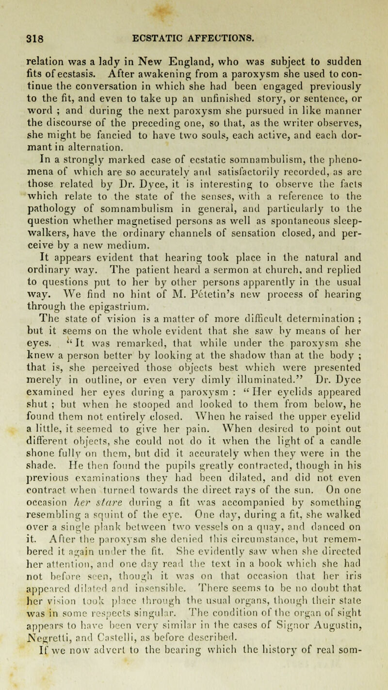relation was a lady in New England, who was subject to sudden fits ofecstasis. After awakening from a paroxysm she used to con- tinue the conversation in which she had been engaged previously to the fit, and even to take up an unfinished story, or sentence, or word ; and during the next paroxysm she pursued in like manner the discourse of the preceding one, so that, as the writer observes, she might be fancied to have two souls, each active, and each dor- mant in alternation. In a strongly marked case of ecstatic somnambulism, the pheno- mena of which are so accurately and satisfactorily recorded, as arc those related by Dr. Dyce, it is interesting to observe the facts which relate to the state of the senses, with a reference to the pathology of somnambulism in general, and particularly lo the question whether magnetised persons as well as spontaneous sleep- walkers, have the ordinary channels of sensation closed, and per- ceive by a new medium. It appears evident that hearing took place in the natural and ordinary way. The patient heard a sermon at church, and replied to questions put to her by other persons apparently in the usual way. We find no hint of M. Pctetin's new process of hearing through the epigastrium. The state of vision is a matter of more difficult determination ; but it seems on the whole evident that she saw by means of her eyes. It was remarked, that while under the paroxysm she knew a person better by looking at the shadow than at the body ; that is, she perceived those objects best which were presented merely in outline, or even very dimly illuminated. Dr. Dyce examined her eyes during a paroxysm : Her eyelids appeared shut ; but when he stooped and looked to them from below, he found them not entirely closed. When he raised the upper eyelid a little, it seemed to give her pain. When desired to point out different objects, she could not do it when the light of a candle shone fully on them, but did it accurately when they were in the shade. He then found the pupils greatly contracted, though in his previous examinations they had been dilated, and did not even contract when turned towards the direct rays of the sun. On one occasion her stare during a fit was accompanied by something resembling a squint of the eye. One day, during a fit, she walked over a single plank between two vessels on a quay, and danced on it. After the paroxysm she denied this circumstance, but remem- bered it again under the fit. She evidently saw when she directed her attention, and one day read the text in a book which she had not before seen, though it was on that occasion that her iris appeared dilated and insensible. There seems to be no doubt that her vision took place through the usual organs, though their state was in some respects singular. The condition of the organ of sight appears to have been very similar in the cases of Signor Augustin, Negretti, and Castelli, as before described. If we now advert to the bearing which the history of real som-