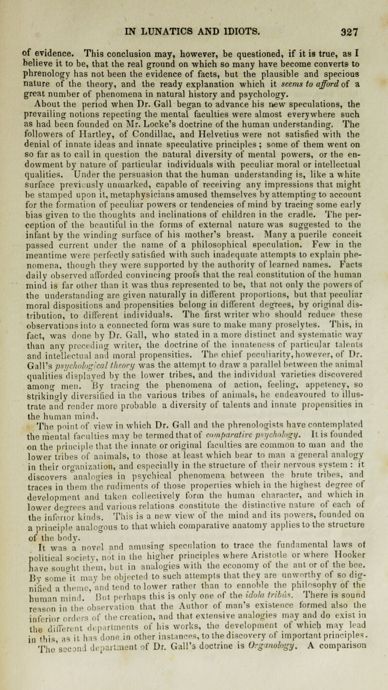 of evidence. This conclusion may, however, be questioned, if it is true, as I believe it to be, that the real ground on which so many have become converts to phrenology has not been the evidence of facts, but the plausible and specious nature of the theory, and the ready explanation which it seems to afford of a great number of phenomena in natural history and psychology. About the period when Dr. Gall began to advance his new speculations, the prevailing notions repecting the mental faculties were almost everywhere such as had been founded on Mr. Locke's doctrine of the human understanding. The followers of Hartley, of Condillac, and Helvetius were not satisfied with the denial of innate ideas and innate speculative principles ; some of them went on so far as to call in question the natural diversity of mental powers, or the en- dowment by nature of particular individuals with peculiar moral or intellectual qualities. Under the persuasion that the human understanding is, like a white surface previously unmarked, capable of receiving any impressions that might be stamped upon it, metaphysicians amused themselves by attempting to account for the formation of peculiar powers or tendencies of mind by tracing some early bias given to the thoughts and inclinations of children in the cradle. The per- ception of the beautiful in the forms of external nature was suggested to the infant by the winding surface of his mother's breast. Many a puerile conceit passed current under the name of a philosophical speculation. Few in the meantime were perfectly satisfied with such inadequate attempts to explain phe- nomena, though they were supported by the authority of learned names. Facts daily observed afforded convincing proofs that the real constitution of the human mind is far other than it was thus represented to be, that not only the powers of the understanding are given naturally in different proportions, but that peculiar moral dispositions and propensities belong in different degrees, by original dis- tribution, to different individuals. The first writer who should reduce these observations into a connected form was sure to make many proselytes. This, in fact, was done by Dr. Gall, who stated in a more distinct and systematic way than any preceding writer, the doctrine of the innateness of particular talents and intellectual and moral propensities. The chief peculiarity, however, of Dr. Gall's psychological theory was the attempt to draw a parallel between the animal qualities displayed by trie lower tribes, and the individual varieties discovered amonn- men. By tracing the phenomena of action, feeling, appetency, so strikingly diversified in the various tribes of animals, he endeavoured to illus- trate and render more probable a diversity of talents and innate propensities in the human mind. The point of view in which Dr. Gall and the phrenologists have contemplated the mental faculties may lie termed thatof comparative psychology. It is founded on the principle that the innate or original faculties are common to man and the lower tribes of animals, to those at least which bear to man a general analogy in their organization, and especially in the structure of their nervous system : it discovers ^analogies in psychical phenomena between the brute tribes, and traces in them the rudiments of those properties which in the highest degree of development and taken collectively form the human character, and which in lower dei-rees and various relations constitute the distinctive nature of each of the inferior kinds. This is a new view of the mind and its powers, founded on a principle analogous to that which comparative anatomy applies to the structure of the body. It was a novel and amusing speculation to trace the fundamental laws ot political society, not in the higher principles where Aristotle or where Hooker have sought them, but in analogies with the economy of the ant or of the bee. Bv some it may be objected to such attempts that they are unworthy of so dig- nified a theme, and tend to lower rather than to ennoble the philosophy of the human mind. But perhaps this is only one of the idola tribus. There is sound reason in the observation that the Author of man's existence formed also the inferior orders of the creation, and that extensive analogies may and do exist in the different departments of his works, the development of which may lead in this as it has done, in other instances, to the discovery of important principles. 'pno's .,. in i |, lartraent of Dr. Gall's doctrine is Organokgf, A comparison