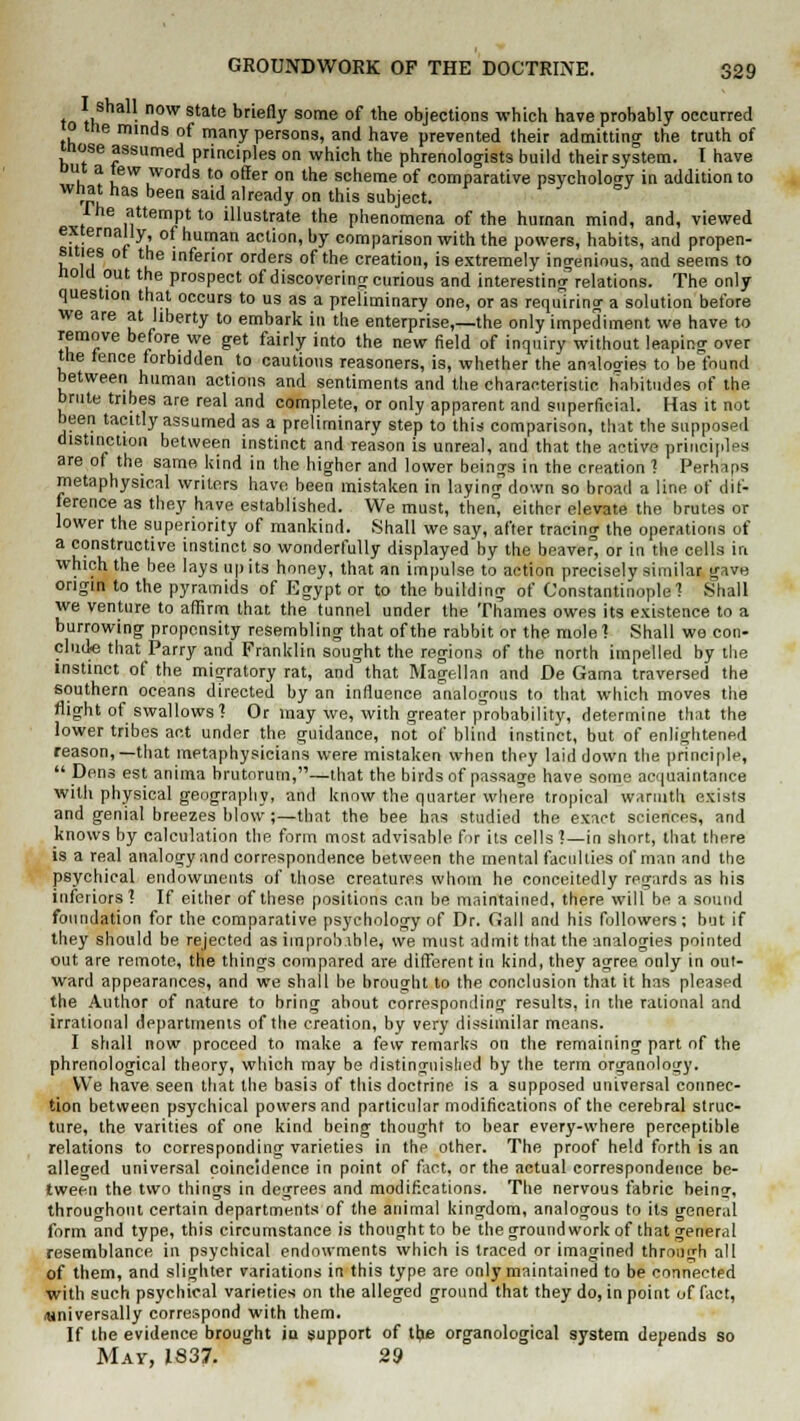 to thSha11- nfW State briefly some of trie objections which have probably occurred 0 tne minds of many persons, and have prevented their admitting the truth of mose assumed principles on which the phrenologists build their system. I have Dut a tew words to offer on the scheme of comparative psychology in addition to what has been said already on this subject. Ihe attempt to illustrate the phenomena of the human mind, and, viewed externally of human action, by comparison with the powers, habits, and propen- sities ot the inferior orders of the creation, is extremely ingenious, and seems to Hold out the prospect of discovering curious and interesting relations. The only question that occurs to us as a preliminary one, or as requiring a solution before we are at liberty to embark in the enterprise,—the only impediment we have to remove before we get fairly into the new field of inquiry without leaping over the fence forbidden to cautious reasoners, is, whether the analogies to be found between human actions and sentiments and the characteristic habitudes of the brute tribes are real and complete, or only apparent and superficial. Has it not been tacitly assumed as a preliminary step to this comparison, that the supposed distinction between instinct and reason is unreal, and that the active principles are of the same kind in the higher and lower beings in the creation ? Perhaps metaphysical writers have been mistaken in laying down so broad a line ot dif- ference as they have established. We must, then, either elevate the brutes or lower the superiority of mankind. .Shall we say, after tracing the operations of a constructive instinct so wonderfully displayed by the beaver, or in the cells in which the bee lays up its honey, that an impulse to action precisely similar gave origin to the pyramids of Egypt or to the building of Constantinople ? Shall we venture to affirm that the tunnel under the Thames owes its existence to a burrowing propensity resembling that of the rabbit or the mole? Shall we con- clude that Parry and Franklin sought the regions of the north impelled by the instinct of the migratory rat, and that Magellan and De Gama traversed the southern oceans directed by an influence analogous to that which moves the flight of swallows? Or may we, with greater probability, determine that the lower tribes act under the guidance, not of blind instinct, but of enlightened reason,—that metaphysicians were mistaken when they laid down the principle,  Dens est anima brutorutn,—that the birds of passage have some acquaintance with physical geography, and know the quarter where tropical warmth exists and genial breezes blow;—that the bee has studied the exact sciences, and knows by calculation the form most advisable for its cells?—in short, that there is a real analogy and correspondence between the mental faculties of man and the psychical endowments of those creatures whom he conceitedly regards as his inferiors? If either of these positions can be maintained, there will be a sound foundation for the comparative psychology of Dr. Gall and his followers; but if they should be rejected as improbable, we must admit that the analogies pointed out are remote, the things compared are different in kind, they agree only in out- ward appearances, and we shall he brought to the conclusion that it has pleased the Author of nature to bring about corresponding results, in the rational and irrational departments of the creation, by very dissimilar means. 1 shall now proceed to make a few remarks on the remaining part of the phrenological theory, which may be distinguished by the term organology. We have seen that the basis of this doctrine is a supposed universal connec- tion between psychical powers and particular modifications of the cerebral struc- ture, the varities of one kind being thought to bear every-where perceptible relations to corresponding varieties in the other. The proof held forth is an alleged universal coincidence in point of fact, or the actual correspondence be- tween the two things in degrees and modifications. The nervous fabric being, throughout certain departments of the animal kingdom, analogous to its general form and type, this circumstance is thought to be thegroundworkofthatgener.il resemblance in psychical endowments which is traced or imagined through all of them, and slighter variations in this type are only maintained to be connected with such psychical varieties on the alleged ground that they do, in point of fact, universally correspond with them. If the evidence brought iu support of the organological system depends so May, 1837. 29