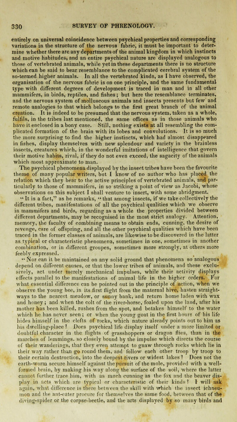 entirely on universal coincidence between psychical properties and corresponding variations in the structure of the nervous fabric, it must be important to deter- mine whether there are any departments of the animal kingdom in which instincts and motive habitudes, and an entire psychical nature are displayed analogous to those of vertebrated animals, while yet in these departments there is no structure which can be said to bear resemblance to the complicated cerebral system of the so-termed higher animals. In all the vertebrated kinds, as I have observed, the organisation of the nervous fabric is on one principle, and the same fundamental- type with different degrees of development is traced in man and in all other mammifers, in birds, reptiles, and fishes; but here the resemblance terminates, and the nervous system of molluscous animals and insects presents but few and remote analogies to that which belongs to the first great branch of the animal creation. It is indeed to be presumed that the nervous system, taken as a whole, fulfils, in the tribes last mentioned, the same offices as in those animals who have it enclosed in a bony case. Still, nothing exists at all resembling the com- plicated formation of the brain with its lobes and convolutions. It is so much the more surprising to find the higher instincts, which had almost disappeared in fishes, display themselves with new splendour and variety in the brainless insects, creatures which, in the wonderful imitations of intelligence that govern their motive habits, rival, if they do not even exceed, the sagacity of the animals which most approximate to man. The psychical phenomena displayed by the insect tribes have been the favourite theme of many popular writers, but I know of no author who has placed the relation which they bear to the active principles of vertebrated animals, and par- ticularly to those of mammifers, in so striking a point of view as Jacobi, whose observations on this subject I shall venture to insert, with some abridgment.  It is a fact, as he remarks,  that among insects, if we take collectively the different tribes, manifestations of all the psychical qualities which we observe in mammifers and birds, regarding as a whole the properties divided between different departments, may be recognised in the most strict analogy. Attention, memory, the faculty of combining means to obtain ends, cunning, the desire of revenge, care of offspring, and all the other psychical qualities which have been traced in the former classes of animals, are likewise to be discovered in the latter as typical or characteristic phenomena, sometimes in one, sometimes in another combination, or in different groupes, sometimes more strongly, at others more feebly expressed. Nor can it be maintained on any solid ground that phenomena so analogous depend on different causes, or that the lower tribes of animals, and these exclu- sively, act under merely mechanical impulses, while their activity displays effects parallel to the manifestations of animal life in the higher orders. For what essential difference can be pointed out in the principle of action, when we observe the young hee, in its first flight from the maternal hive, hasten straight- ways to the nearest meadow, or sunny bank, and return home laden with wax and honey; and when the colt of the river-horse, foaled upon the land, after his mother has been killed, rushes from the spot, and betakes himself to the water which he has never seen ; or when the young goat in the first hours of his life hides himself in the clefts of rocks, which nature already points out to him as his dwelling-place? Does psychical life display itself under a more limited or doubtful character in the flights of grasshoppers or dragon flies, than in the marches of lemmings, so closely bound by the. impulse which directs the course of their wanderings, that they even attempt to gnaw through rocks which lie in , their way rather than go round them, and follow each other troop by troop to their certain destruction, into the deepest rivers or widest lakes ? Does not the earth-worm secure himself against the pursuit of the mole, provided with a well- formed brain, by making his way along the surface of the soil, where the latter cannot further trace him, with as much cunning as the fox and the beaver dis- play in acts which are typical or characteristic of their kinds 1 I will ask acrain, what difference is there between the skill with which the insect ichneu- mon and the ant-eater procure for themselves the same food, between that of the diving-spider or the corpse-beetle, and the arts displayed by so many birds and