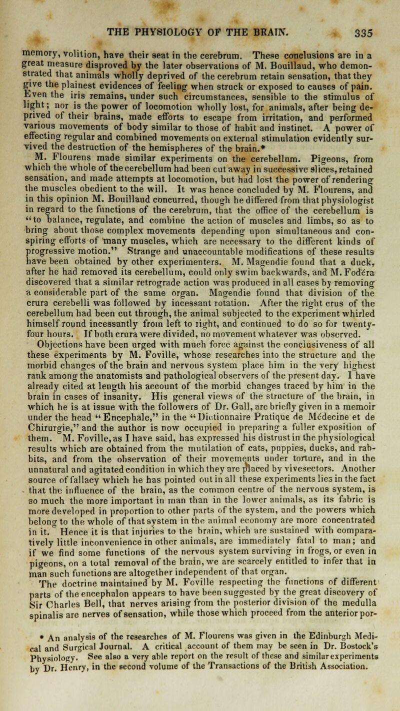 memory, volition, have their seat in the cerebrum. These conclusions are in a great measure disproved by the later observations of M. Bouillaud, who demon- strated that animals wholly deprived of the cerebrum retain sensation, that they give the plainest evidences of feeling when struck or exposed to causes of pain. Even the iris remains, under such circumstances, sensible to the stimulus of light; nor is the power of locomotion wholly lost, for animals, after being de- prived of their brains, made efforts to escape from irritation, and performed various movements of body similar to those of habit and instinct. A power of effecting regular and combined movements on external stimulation evidently sur- vived the destruction of the hemispheres of the brain.* M. Flourens made similar experiments on the cerebellum. Pigeons, from which the whole of the cerebellum had been cut away in successive slices, retained sensation, and made attempts at locomotion, but had lost the power of rendering the muscles obedient to the will. It was hence concluded by M. Flourens, and in this opinion M. Bouillaud concurred, though he differed from that physiologist in regard to the functions of the cerebrum, that the office of the cerebellum is to balance, regulate, and combine the action of muscles and limbs, so as to bring about those complex movements depending upon simultaneous and con- spiring efforts of Tnany muscles, which are necessary to the different kinds of progressive motion. Strange and unaccountable modifications of these results have been obtained by other experimenters. M. Magendie found that a duck, after he had removed its cerebellum, could only swim backwards, and M. Fod^ra discovered that a similar retrograde action was produced in all cases by removing a considerable part of the same organ. Magendie found that division of the crura cerebelli was followed by incessant rotation. After the right crus of the cerebellum had been cut through, the animal subjected to the experiment whirled himself round incessantly from left to right, and continued to do so for twenty- four hours. If both crura were divided, no movement whatever was observed. Objections have been urged with much force against the conclusiveness of all these experiments by M. Foville, whose researches into the structure and the morbid changes of the brain and nervous system place him in the very highest rank among the anatomists and pathological observers of the present day. I have already cited at length his account of the morbid changes traced by him in the brain in cases of insanity. His general views of the structure of the brain, in which he is at issue with the followers of Dr. Gall, are briefly given in a memoir under the head Encephale, in the Uictionnaire Pratique de Medecine et de Chirurgie, and the author is now occupied in preparing a fuller exposition of them. M. Foville,as I have said, has expressed his distrustin the physiological results which are obtained from the mutilation of cats, puppies, ducks, and rab- bits, and from the observation of their movements under torture, and in the unnatural and agitated condition in which Ihey are placed by vivesectors. Another source of fallacy which he has pointed out in all these experiments lies in the fact that the influence of the brain, as the common centre of the nervous system, is so much the more important in man than in the lower animals, as its fabric is more developed in proportion to other parts of the system, and the powers which belong to the whole of that system in the animal economy are more concentrated in it. ° Hence it is that injuries to the brain, which are sustained with compara- tively little inconvenience in other animals, are immediately fatal to man; and if we find some functions of the nervous system surviving in frogs, or even in pigeons, on a total removal of the brain, we are scarcely entitled to infer that in man such functions are altogether independent of that organ. The doctrine maintained by M. Foville respecting the functions of different parts of the encephalon appears to have been suggested by the great discovery of Sir Charles Bell, that nerves arising from the posterior division of the medulla spinalis are nerves of sensation, while those which proceed from the anterior por- • An analysis of the researches of M. Flourens was given in the Edinburgh Medi- cal and Surgical Journal. A critical account of them may be seen in Dr. Bostock's Physiology. See also a very able report on the result of these and similarexperiments by Dr. Henry, in the second volume of the Transactions of the British Association.