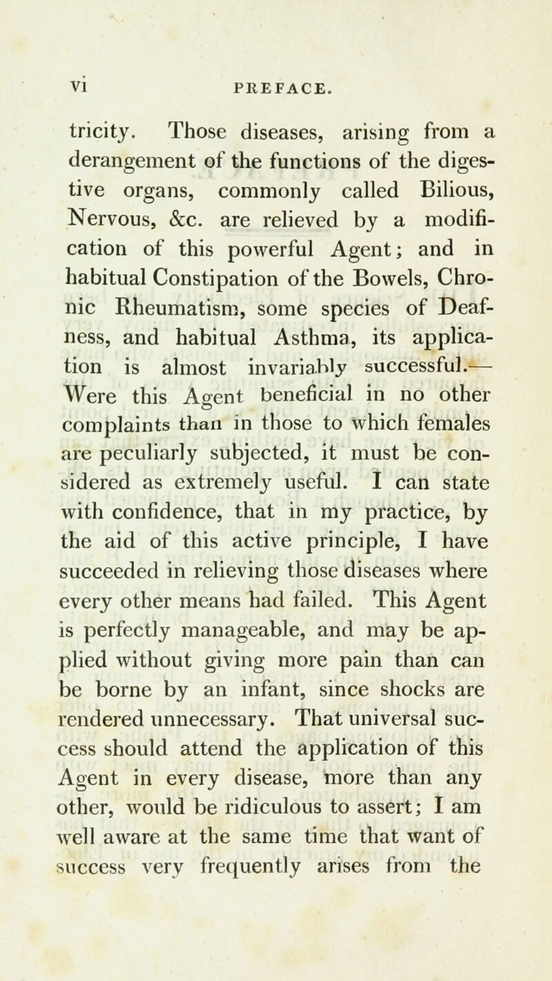 tricity. Those diseases, arising from a derangement of the functions of the diges- tive organs, commonly called Bilious, Nervous, &c. are relieved by a modifi- cation of this powerful Agent; and in habitual Constipation of the Bowels, Chro- nic Rheumatism, some species of Deaf- ness, and habitual Asthma, its applica- tion is almost invariably successful.— Were this Agent beneficial in no other complaints than in those to which females are peculiarly subjected, it must be con- sidered as extremely useful. I can state with confidence, that in my practice, by the aid of this active principle, I have succeeded in relieving those diseases where every other means had failed. This Agent is perfectly manageable, and may be ap- plied without giving more pain than can be borne by an infant, since shocks are rendered unnecessary. That universal suc- cess should attend the application of this Agent in every disease, more than any other, would be ridiculous to assert; I am well aware at the same time that want of success very frequently arises from the