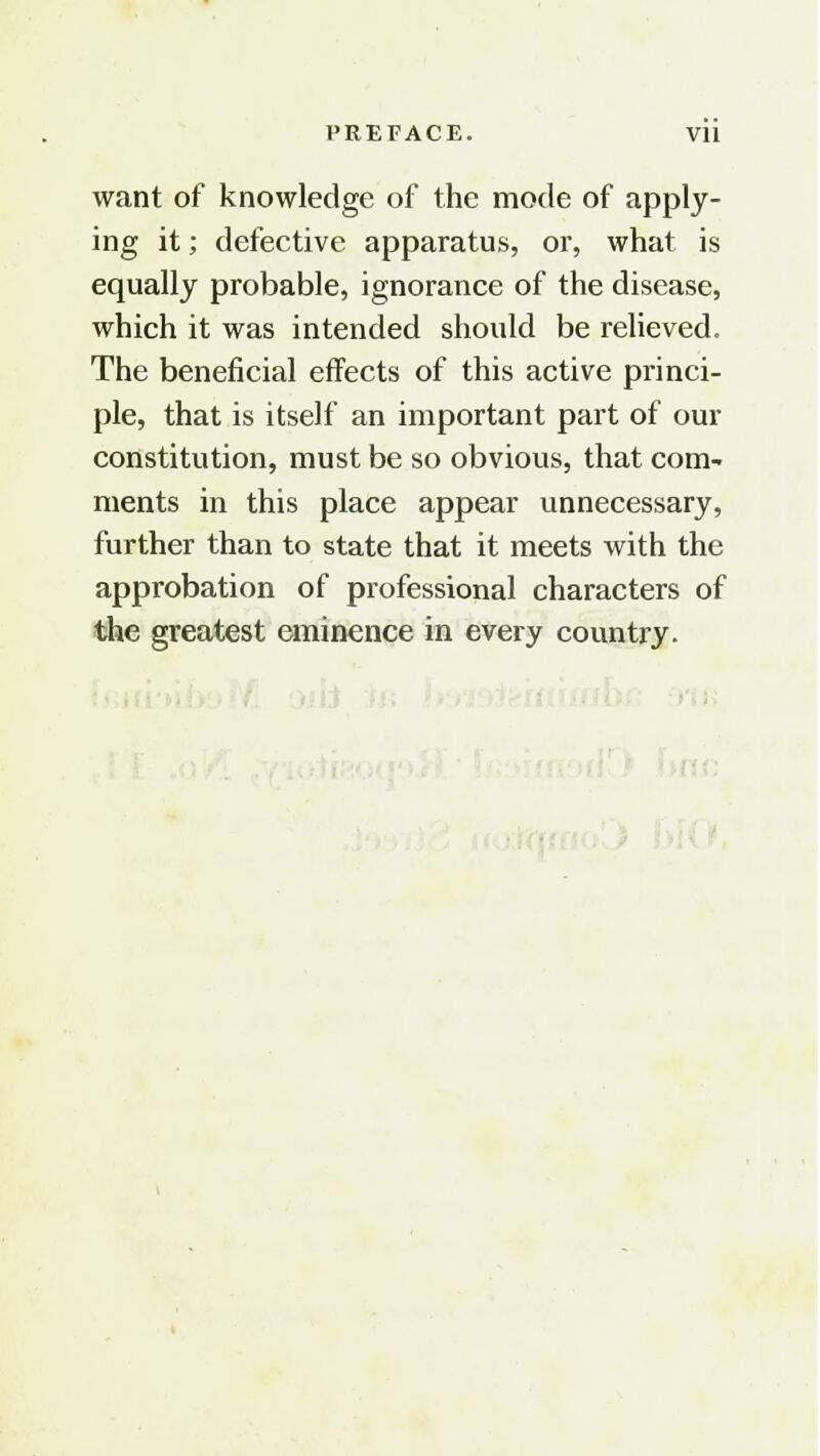 PREFACE. Vll want of knowledge of the mode of apply- ing it; defective apparatus, or, what is equally probable, ignorance of the disease, which it was intended should be relieved. The beneficial effects of this active princi- ple, that is itself an important part of our constitution, must be so obvious, that com- ments in this place appear unnecessary, further than to state that it meets with the approbation of professional characters of the greatest eminence in every country.