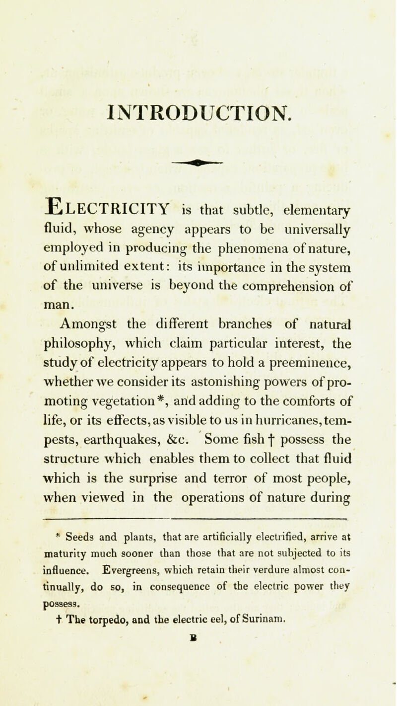 INTRODUCTION. ELECTRICITY is that subtle, elementary fluid, whose agency appears to be universally employed in producing the phenomena of nature, of unlimited extent: its importance in the system of the universe is beyond the comprehension of man. Amongst the different branches of natural philosophy, which claim particular interest, the study of electricity appears to hold a preeminence, whether we consider its astonishing powers of pro- moting vegetation*, and adding to the comforts of life, or its effects, as visible to us in hurricanes, tem- pests, earthquakes, &c. Some fishf possess the structure which enables them to collect that fluid which is the surprise and terror of most people, when viewed in the operations of nature during * Seeds and plants, that are artificially electrified, arrive at maturity much sooner than those that are not subjected to its influence. Evergreens, which retain their verdure almost con- tinually, do so, in consequence of the electric power they possess. t The torpedo, and the electric eel, of Surinam. B