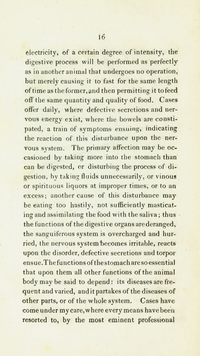 electricity, of a certain degree of intensity, the digestive process will be performed as perfectly as in another animal that undergoes no operation, but merely causing it to fast for the same length of time as theformer,and then permitting it to feed off the same quantity and quality of food. Cases offer daily, where defective secretions and ner- vous energy exist, where the bowels are consti- pated, a train of symptoms ensuing, indicating the reaction of this disturbance upon the ner- vous system. The primary affection may be oc- casioned by taking more into the stomach than can be digested, or disturbing the process of di- gestion, by taking fluids unnecessarily, or vinous or spirituous liquors at improper times, or to an excess; another cause of this disturbance may be eating too hastily, not sufficiently masticat- ing and assimilating the food with the saliva; thus the functions of the digestive organs are deranged, the sanguiferous system is overcharged and hur- ried, the nervous system becomes irritable, reacts upon the disorder, defective secretions and torpor ensue.Thefunctions of thestomach are so essential that upon them all other functions of the animal body may be said to depend: its diseases are fre- quent and varied, and it partakes of the diseases of other parts, or of the whole system. Cases have come under my care, where every means have been resorted to, by the most eminent professional