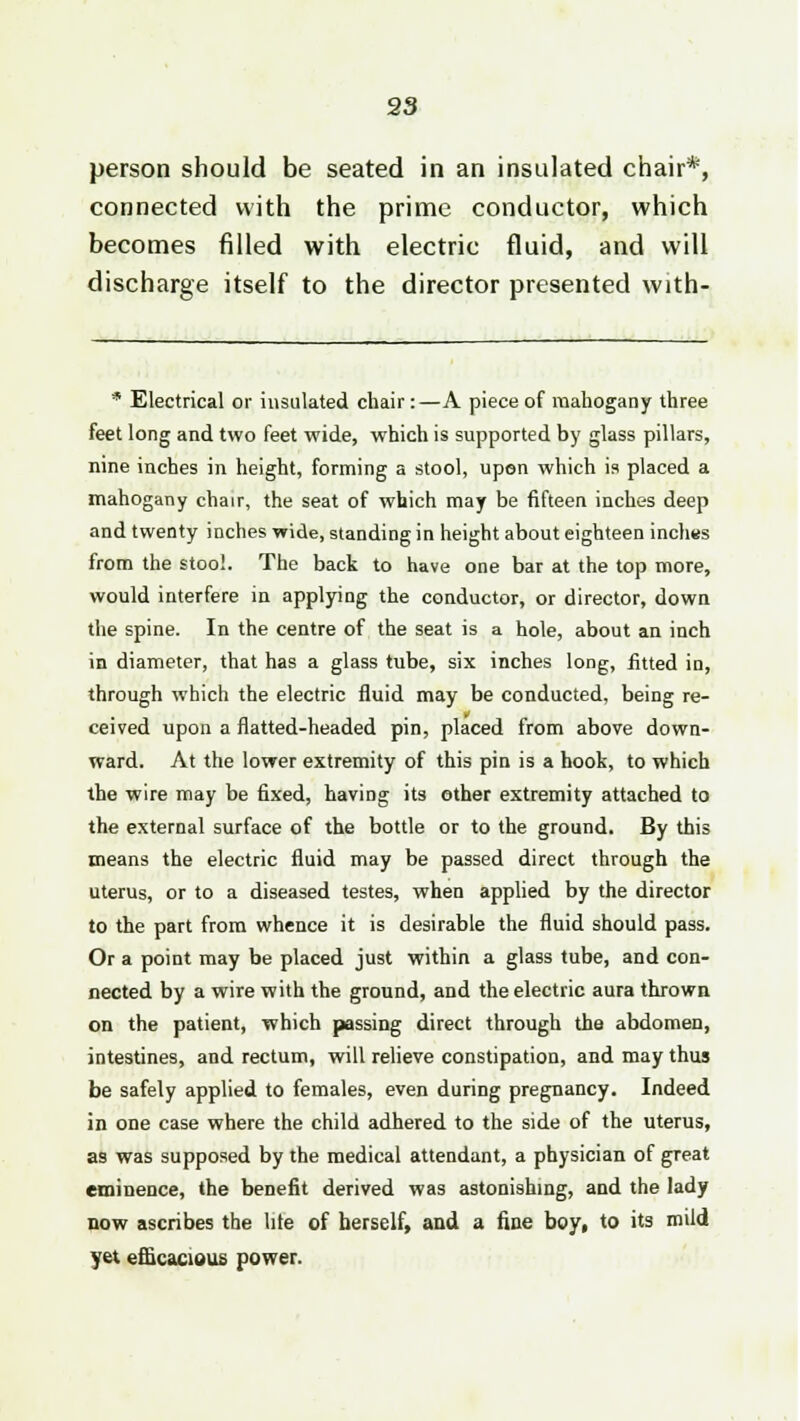 person should be seated in an insulated chair*, connected with the prime conductor, which becomes filled with electric fluid, and will discharge itself to the director presented with- * Electrical or insulated chair:—A piece of mahogany three feet long and two feet wide, which is supported by glass pillars, nine inches in height, forming a stool, upon which is placed a mahogany chair, the seat of which may be fifteen inches deep and twenty inches wide, standing in height about eighteen inctms from the stool. The back to have one bar at the top more, would interfere in applying the conductor, or director, down the spine. In the centre of the seat is a hole, about an inch in diameter, that has a glass tube, six inches long, fitted in, through which the electric fluid may be conducted, being re- ceived upon a flatted-headed pin, placed from above down- ward. At the lower extremity of this pin is a hook, to which the wire may be fixed, having its other extremity attached to the external surface of the bottle or to the ground. By this means the electric fluid may be passed direct through the uterus, or to a diseased testes, when applied by the director to the part from whence it is desirable the fluid should pass. Or a point may be placed just within a glass tube, and con- nected by a wire with the ground, and the electric aura thrown on the patient, which passing direct through the abdomen, intestines, and rectum, will relieve constipation, and may thus be safely applied to females, even during pregnancy. Indeed in one case where the child adhered to the side of the uterus, as was supposed by the medical attendant, a physician of great eminence, the benefit derived was astonishing, and the lady now ascribes the lite of herself, and a fine boy, to its mild yet efficacious power.