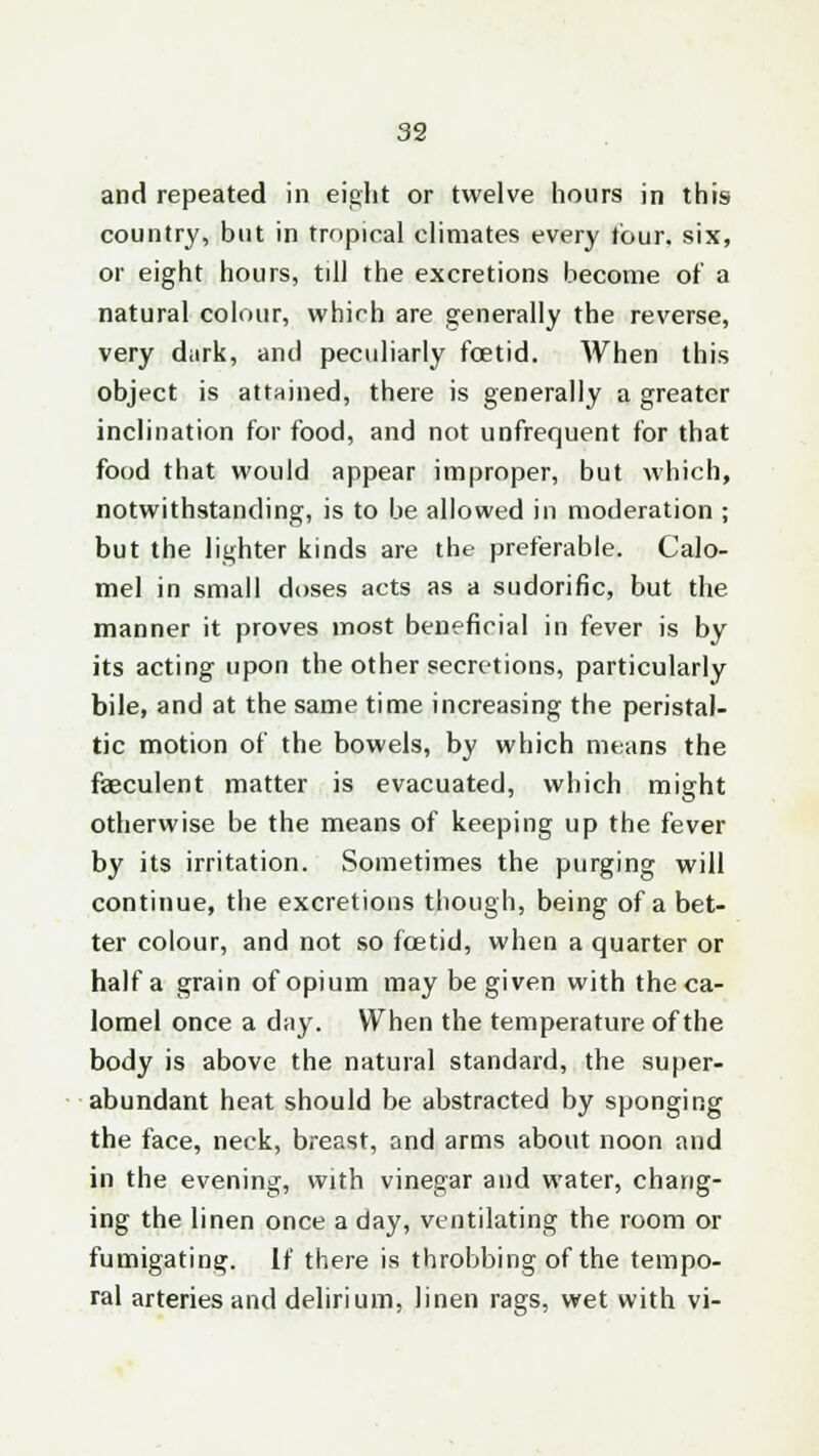 and repeated in eight or twelve hours in this country, but in tropical climates every tour, six, or eight hours, till the excretions become of a natural colour, which are generally the reverse, very dark, and peculiarly foetid. When this object is attained, there is generally a greater inclination for food, and not unfrequent for that food that would appear improper, but which, notwithstanding, is to be allowed in moderation ; but the lighter kinds are the preferable. Calo- mel in small doses acts as a sudorific, but the manner it proves most beneficial in fever is by its acting upon the other secretions, particularly bile, and at the same time increasing the peristal- tic motion of the bowels, by which means the faeculent matter is evacuated, which might otherwise be the means of keeping up the fever by its irritation. Sometimes the purging will continue, the excretions though, being of a bet- ter colour, and not so fcetid, when a quarter or half a grain of opium may be given with the ca- lomel once a day. When the temperature of the body is above the natural standard, the super- abundant heat should be abstracted by sponging the face, neck, breast, and arms about noon and in the evening, with vinegar and water, chang- ing the linen once a day, ventilating the room or fumigating. If there is throbbing of the tempo- ral arteries and delirium, linen rags, wet with vi-