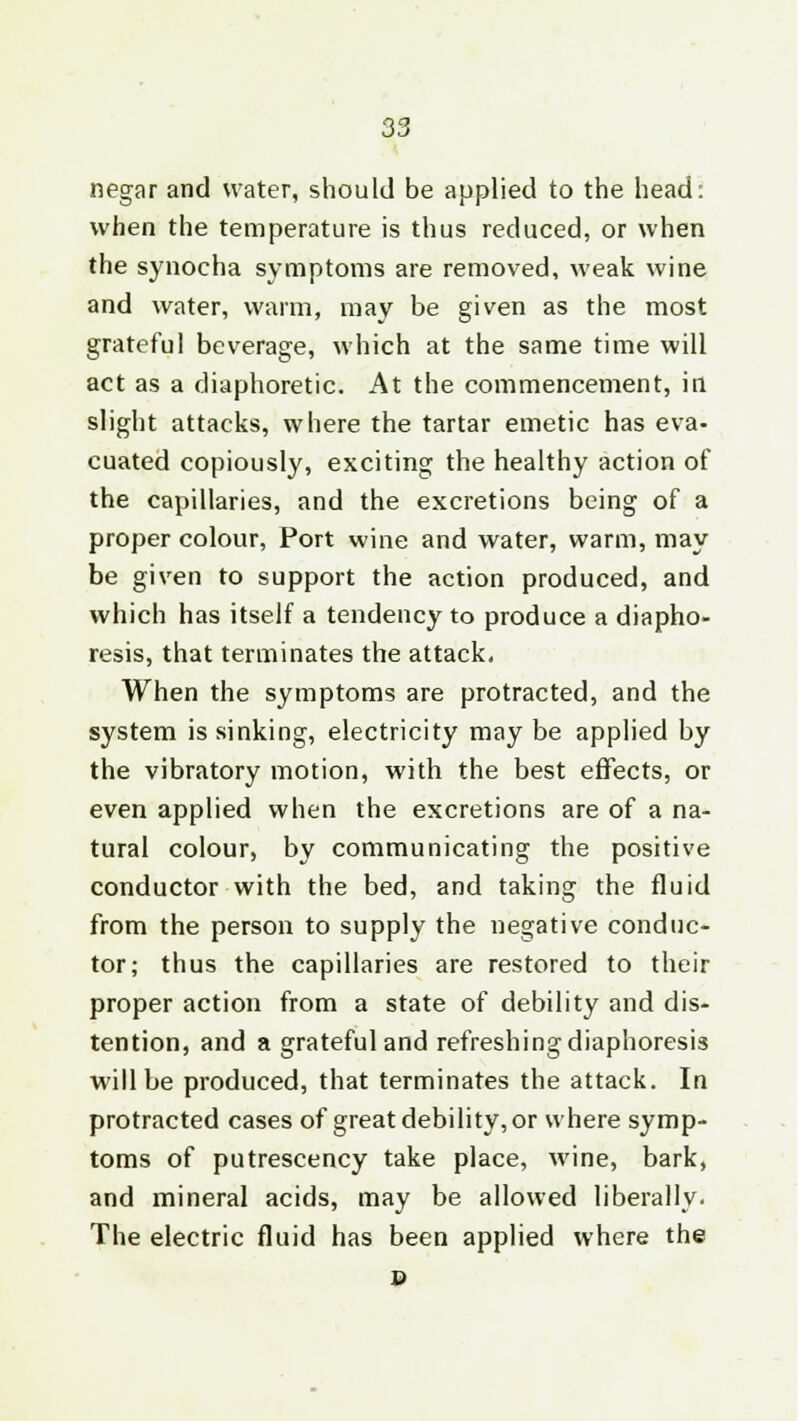 negar and water, should be applied to the head: when the temperature is thus reduced, or when the synocha symptoms are removed, weak wine and water, warm, may be given as the most grateful beverage, which at the same time will act as a diaphoretic. At the commencement, in slight attacks, where the tartar emetic has eva- cuated copiously, exciting the healthy action of the capillaries, and the excretions being of a proper colour, Port wine and water, warm, may be given to support the action produced, and which has itself a tendency to produce a diapho- resis, that terminates the attack, When the symptoms are protracted, and the system is sinking, electricity may be applied by the vibratory motion, with the best effects, or even applied when the excretions are of a na- tural colour, by communicating the positive conductor with the bed, and taking the fluid from the person to supply the negative conduc- tor; thus the capillaries are restored to their proper action from a state of debility and dis- tention, and a grateful and refreshing diaphoresis will be produced, that terminates the attack. In protracted cases of great debility, or where symp- toms of putrescency take place, wine, bark, and mineral acids, may be allowed liberally. The electric fluid has been applied where the p