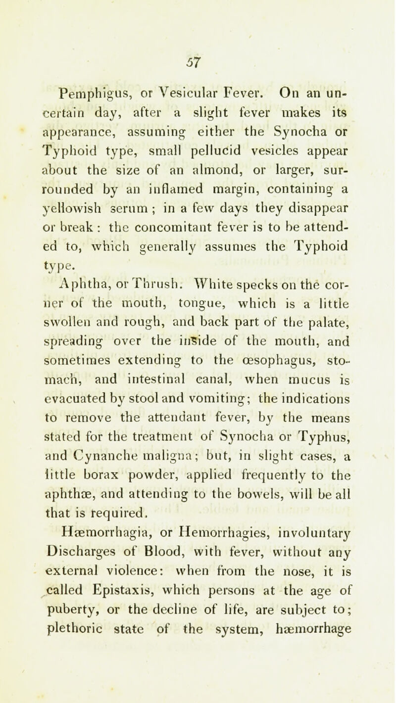 Pemphigus, or Vesicular Fever. On an un- certain day, after a slight fever makes its appearance, assuming either the Synocha or Typhoid type, small pellucid vesicles appear about the size of an almond, or larger, sur- rounded by an inflamed margin, containing a yellowish serum ; in a few days they disappear or break : the concomitant fever is to be attend- ed to, which generally assumes the Typhoid type. Aphtha, or Thrush. White specks on the cor- ner of the mouth, tongue, which is a little swollen and rough, and back part of the palate, spreading over the inside of the mouth, and sometimes extending to the oesophagus, sto- mach, and intestinal canal, when mucus is evacuated by stool and vomiting; the indications to remove the attendant fever, by the means stated for the treatment of Synocha or Typhus, and Cynanche maligna; but, in slight cases, a little borax powder, applied frequently to the aphthae, and attending to the bowels, will be all that is required, Haemorrhagia, or Hemorrhagies, involuntary Discharges of Blood, with fever, without any external violence: when from the nose, it is called Epistaxis, which persons at the age of puberty, or the decline of life, are subject to; plethoric state of the system, haemorrhage