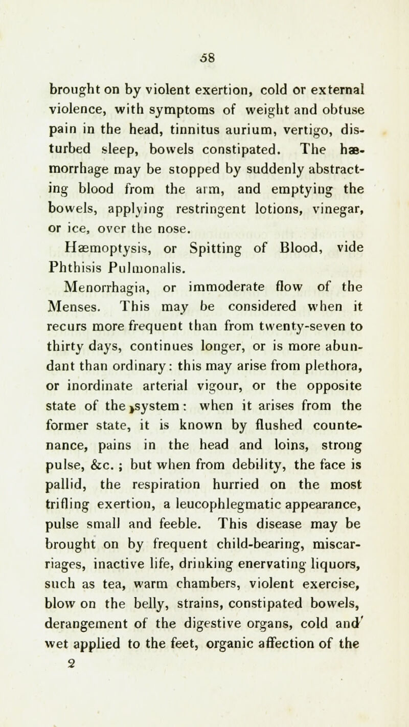 brought on by violent exertion, cold or external violence, with symptoms of weight and obtuse pain in the head, tinnitus aurium, vertigo, dis- turbed sleep, bowels constipated. The hae- morrhage may be stopped by suddenly abstract- ing blood from the aim, and emptying the bowels, applying restringent lotions, vinegar, or ice, over the nose. Haemoptysis, or Spitting of Blood, vide Phthisis Pulmonalis. Menorrhagia, or immoderate flow of the Menses. This may be considered when it recurs more frequent than from twenty-seven to thirty days, continues longer, or is more abun- dant than ordinary: this may arise from plethora, or inordinate arterial vigour, or the opposite state of the>system: when it arises from the former state, it is known by flushed counte- nance, pains in the head and loins, strong pulse, &c. ; but when from debility, the face is pallid, the respiration hurried on the most trifling exertion, a leucophlegmatic appearance, pulse small and feeble. This disease may be brought on by frequent child-bearing, miscar- riages, inactive life, drinking enervating liquors, such as tea, warm chambers, violent exercise, blow on the belly, strains, constipated bowels, derangement of the digestive organs, cold and' wet applied to the feet, organic affection of the 2