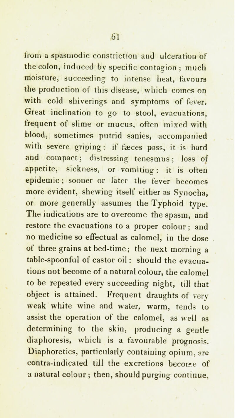 from a spasmodic constriction and ulceration of the colon, induced by specific contagion ; much moisture, succeeding to intense heat, favours the production of this disease, which comes on with cold shiverings and symptoms of fever. Great inclination to go to stool, evacuations, frequent of slime or mucus, often mixed with blood, sometimes putrid sanies, accompanied with severe griping: if feces pass, it is hard and compact; distressing tenesmus; loss of appetite, sickness, or vomiting: it is often epidemic; sooner or later the fever becomes more evident, shewing itself either as Synocha, or more generally assumes the Typhoid type. The indications are to overcome the spasm, and restore the evacuations to a proper colour ; and no medicine so effectual as calomel, in the dose of three grains at bed-time; the next morning a table-spoonful of castor oil: should the evacua- tions not become of a natural colour, the calomel to be repeated every succeeding night, till that object is attained. Frequent draughts of very weak white wine and water, warm, tends to assist the operation of the calomel, as well as determining to the skin, producing a gentle diaphoresis, which is a favourable prognosis. Diaphoretics, particularly containing opium, are contra-indicated tiJI the excretions becor*e of a natural colour ; then, should purging continue,