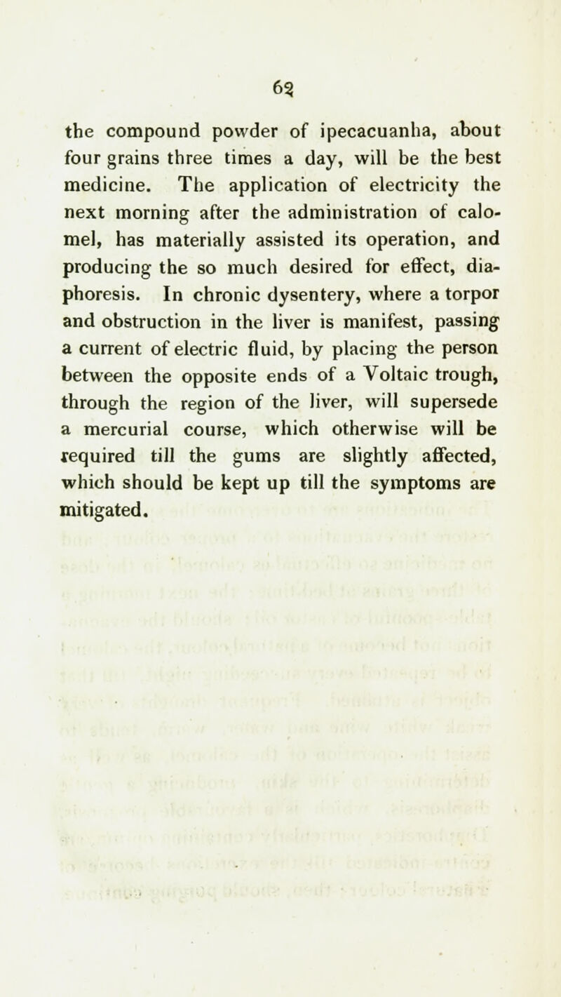 6? the compound powder of ipecacuanha, about four grains three times a day, will be the best medicine. The application of electricity the next morning after the administration of calo- mel, has materially assisted its operation, and producing the so much desired for effect, dia- phoresis. In chronic dysentery, where a torpor and obstruction in the liver is manifest, passing a current of electric fluid, by placing the person between the opposite ends of a Voltaic trough, through the region of the liver, will supersede a mercurial course, which otherwise will be required till the gums are slightly affected, which should be kept up till the symptoms are mitigated.