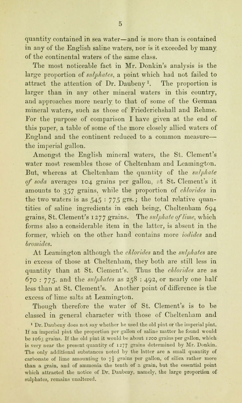 quantity contained in sea water—and is more than is contained in any of the English saline waters, nor is it exceeded by many of the continental waters of the same class. The most noticeable fact in Mr. Donkin's analysis is the large proportion of sulphates, a point which had not failed to attract the attention of Dr. Daubeny \ The proportion is larger than in any other mineral waters in this country, and approaches more nearly to that of some of the German mineral waters, such as those of Friederichshall and Rehme. For the purpose of comparison I have given at the end of this paper, a table of some of the more closely allied waters of England and the continent reduced to a common measure— the imperial gallon. Amongst the English mineral waters, the St. Clement's water most resembles those of Cheltenham and Leamington. But, whereas at Cheltenham the quantity of the sulphate of soda averages 104 grains per gallon, ;it St. Clement's it amounts to 357 grains, while the proportion of chlorides in the two waters is as 545 : 775 grs- > the total relative quan- tities of saline ingredients in each being, Cheltenham 694 grains, St. Clement's 1277 grains. The sulphate of lime, which forms also a considerable item in the latter, is absent in the former, which on the other hand contains more iodides and bromides. At Leamington although the chlorides and the sulphates are in excess of those at Cheltenham, they both are still less in quantity than at St. Clement's. Thus the chlorides are as 670 : 775. and the sulphates as 258 : 492, or nearly one half less than at St. Clement's. Another point of difference is the excess of lime salts at Leamington. Though therefore the water of St. Clement's is to be classed in general character with those of Cheltenham and 1 Dr. Daubeny does not say whether he used the old pint or the imperial pint. If an imperial pint the proportion per gallon of saline matter he found would be 106,5 grains. If the old pint it would be about 1200 grains per gallon, which is very near the present quantity of 1277 grains determined by Mr. Donkin. The only additional substances noted by the latter are a small quantity of carbonate of lime amounting to -,\ grains per gallon, of silica rather more than a grain, and of ammonia the tenth of a grain, but the essential point which attracted the notice of Dr. Daubeny, namely, the large proportion of sulphates, remains unaltered.