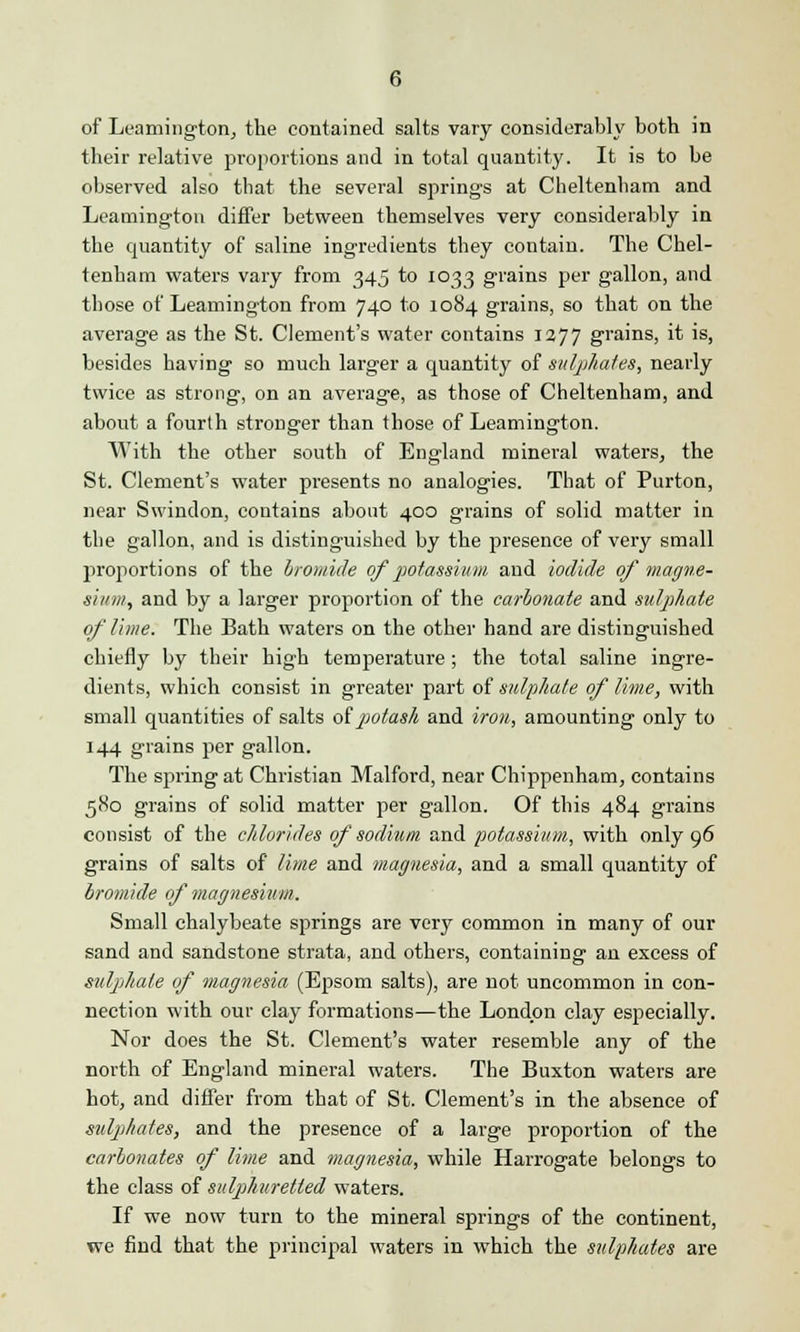 of Leamington, the contained salts vary considerably both in their relative proportions and in total quantity. It is to be observed also that the several springs at Cheltenham and Leamington differ between themselves very considerably in the quantity of saline ingredients they contain. The Chel- tenham waters vary from 345 to 1033 grains per gallon, and those of Leamington from 740 to 1084 grains, so that on the average as the St. Clement's water contains 1277 grains, it is, besides having so much larger a quantity of sulphates, nearly twice as strong, on an average, as those of Cheltenham, and about a fourth stronger than those of Leamington. With the other south of England mineral waters, the St. Clement's water presents no analogies. That of Purton, near Swindon, contains about 400 grains of solid matter in the gallon, and is distinguished by the presence of very small proportions of the bromide of potassium and iodide of magne- sium, and by a larger proportion of the carbonate and sulphate of lime. The Bath waters on the other hand are distinguished chiefly by their high temperature; the total saline ingre- dients, which consist in greater part of sulphate of lime, with small quantities of salts of potash and iron, amounting only to 144 grains per gallon. The spring at Christian Malford, near Chippenham, contains 580 grains of solid matter per gallon. Of this 484 grains consist of the chlorides of sodium, and potassium, with only 96 grains of salts of lime and magnesia, and a small quantity of bromide of magnesium. Small chalybeate springs are very common in many of our sand and sandstone strata, and others, containing an excess of sulphate of magnesia (Epsom salts), are not uncommon in con- nection with our clay formations—the London clay especially. Nor does the St. Clement's water resemble any of the north of England mineral waters. The Buxton waters are hot, and differ from that of St. Clement's in the absence of sulphates, and the presence of a large proportion of the carbonates of lime and magnesia, while Harrogate belongs to the class of sulphuretted waters. If we now turn to the mineral springs of the continent, we find that the principal waters in which the sulphates are