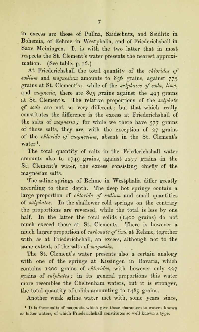 in excess are those of Pullna, Saidschutz, and Seidlitz in Bohemia, of Rehme in Westphalia, and of Friederichshall in Saxe Meiningen. It is with the two latter that in most respects the St. Clement's water presents the nearest approxi- mation. (See table, p. 16.) At Friederichshall the total quantity of the chlorides of sodium and magnesium amounts to 836 grains, against 775 grains at St. Clement's; while of the sulphates of soda, lime, and magnesia, there are 805 grains against the 493 grains at St. Clement's. The relative proportions of the sulphate of soda are not so very different; but that which really constitutes the difference is the excess at Friederichshall of the salts of magnesia; for while we there have 577 grains of those salts, they are, with the exception of 27 grains of the chloride of magnesium, absent in the St. Clement's water'. The total quantity of salts in the Friederichshall water amounts also to 1749 grains, against 1277 grains in the St. Clement's water, the excess consisting chiefly of the magnesian salts. The saline springs of Rehme in Westphalia differ greatly according to their depth. The deep hot springs contain a large proportion of chloride of sodium and small quantities of sulphates. In the shallower cold springs on the contrary the proportions are reversed, while the total is less by one half. In the latter the total solids (1400 grains) do not much exceed those at St. Clements. There is however a much larger proportion of carbonate of lime at Rehme, together with, as at Friederichshall, an excess, although not to the same extent, of the salts of magnesia. The St. Clement's water presents also a certain analogy with one of the springs at Kissingen in Bavaria, which contains 1200 grains of chlorides, with however only 227 grains of sulphates; in its general proportions this water more resembles the Cheltenham waters, but it is stronger, the total quantity of solids amounting to 1489 grains. Another weak saline water met with, some years since, 1 It is these salts of magnesia which give those characters to waters known as bitter waters, of which Friederichshall constitutes so well known a type.