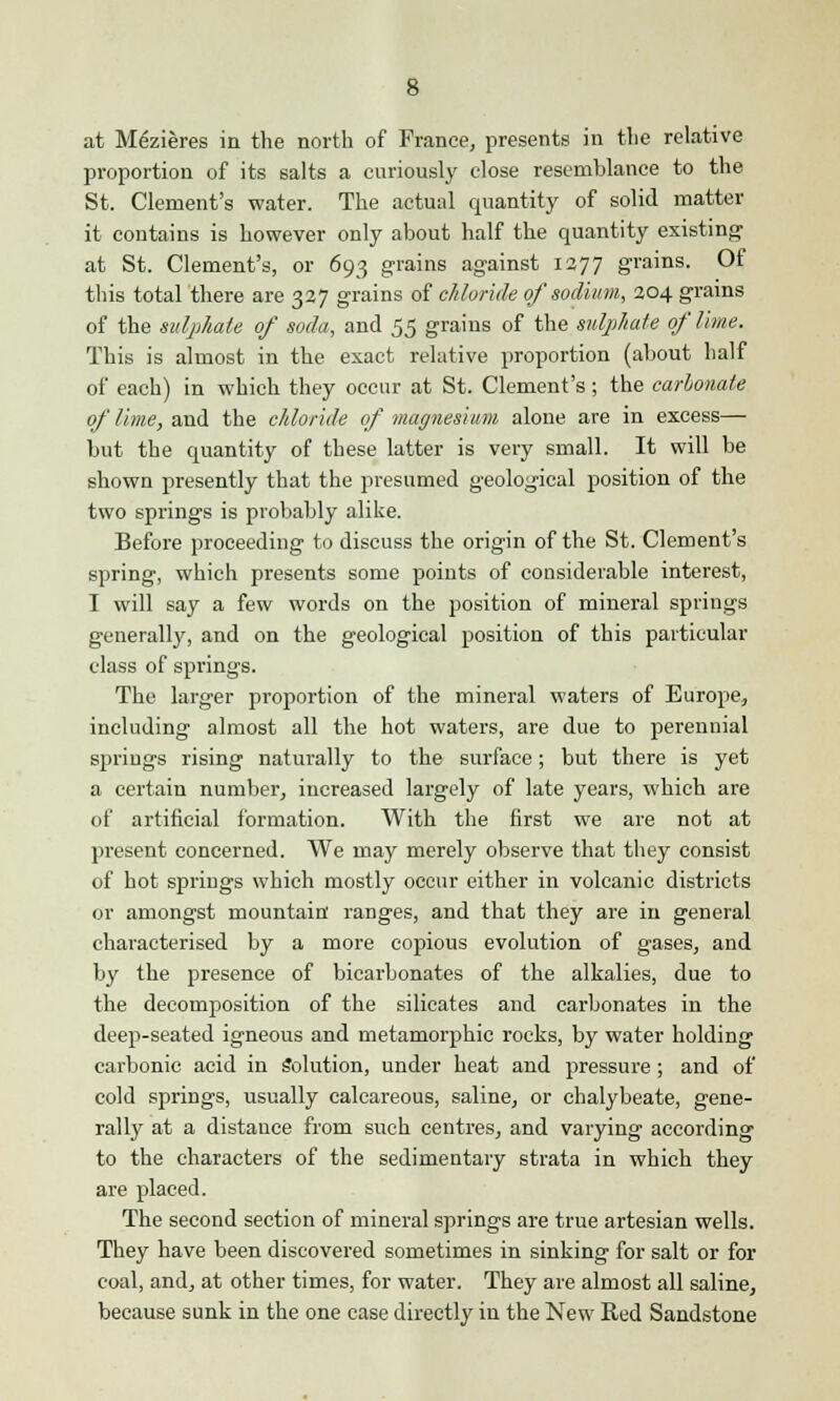 at Mfeieres in the north of France, presents in the relative proportion of its salts a curiously close resemblance to the St. Clement's water. The actual quantity of solid matter it contains is however only about half the quantity existing at St. Clement's, or 693 grains against 1277 grains. Of this total there are 327 grains of chloride of sodium, 204 grains of the sulphate of soda, and 55 grains of the sulphate of lime. This is almost in the exact relative proportion (about half of each) in which they occur at St. Clement's; the carbonate of lime, and the chloride of magnesium alone are in excess— but the quantity of these latter is very small. It will be shown presently that the presumed geological position of the two springs is probably alike. Before proceeding to discuss the origin of the St. Clement's spring, which presents some points of considerable interest, I will say a few words on the position of mineral springs generally, and on the geological position of this particular class of springs. The larger proportion of the mineral waters of Europe, including almost all the hot waters, are due to perennial springs rising naturally to the surface; but there is yet a certain number, increased largely of late years, which are of artificial formation. With the first we are not at present concerned. We may merely observe that they consist of hot springs which mostly occur either in volcanic districts or amongst mountain ranges, and that they are in general characterised by a more copious evolution of gases, and by the presence of bicarbonates of the alkalies, due to the decomposition of the silicates and carbonates in the deep-seated igneous and metamorphic rocks, by water holding carbonic acid in Solution, under heat and pressure ; and of cold springs, usually calcareous, saline, or chalybeate, gene- rally at a distauce from such centres, and varying according to the characters of the sedimentary strata in which they are placed. The second section of mineral springs are true artesian wells. They have been discovered sometimes in sinking for salt or for coal, and, at other times, for water. They are almost all saline, because sunk in the one case directly in the New Red Sandstone