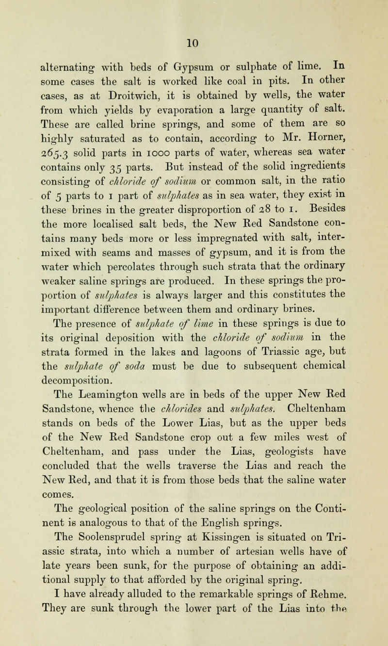 alternating with beds of Gypsum or sulphate of lime. In some cases the salt is worked like coal in pits. In other cases, as at Droitwich, it is obtained by wells, the water from which yields by evaporation a large quantity of salt. These are called brine springs, and some of them are so highly saturated as to contain, according to Mr. Horner, 265.3 solid parts in 1000 parts of water, whereas sea water contains only 35 parts. But instead of the solid ingredients consisting of chloride of sodium or common salt, in the ratio of 5 parts to 1 part of sulphates as in sea water, they exist in these brines in the greater disproportion of 28 to 1. Besides the more localised salt beds, the New Red Sandstone con- tains many beds more or less impregnated with salt, inter- mixed with seams and masses of gypsum, and it is from the water which percolates through such strata that the ordinary weaker saline springs are produced. In these springs the pro- portion of sulphates is always larger and this constitutes the important difference between them and ordinary brines. The presence of sulphate of lime in these springs is due to its original deposition with the chloride of sodium in the strata formed in the lakes and lagoons of Triassic age, but the sulphate of soda must be due to subsequent chemical decomposition. The Leamington wells are in beds of the upper New Red Sandstone, whence the chlorides and sulphates. Cheltenham stands on beds of the Lower Lias, but as the upper beds of the New Red Sandstone crop out a few miles west of Cheltenham, and pass under the Lias, geologists have concluded that the wells traverse the Lias and reach the New Red, and that it is from those beds that the saline water comes. The geological position of the saline springs on the Conti- nent is analogous to that of the English springs. The Soolensprudel spring at Kissingen is situated on Tri- assic strata, into which a number of artesian wells have of late years been sunk, for the purpose of obtaining an addi- tional supply to that afforded by the original spring. I have already alluded to the remarkable springs of Rehme. They are sunk through the lower part of the Lias into the